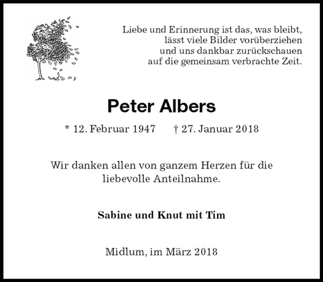 <p>Liebe und Erinnerung ist das, was bleibt,<br />lässt viele Bilder vorüberziehen<br />und uns dankbar zurückschauen<br />auf die gemeinsam verbrachte Zeit.<br />Peter Albers<br />* 12. Februar 1947 † 27. Januar 2018<br />Wir danken allen von ganzem Herzen für die<br />liebevolle Anteilnahme.<br />Sabine und Knut mit Tim<br />Midlum, im März 2018</p>