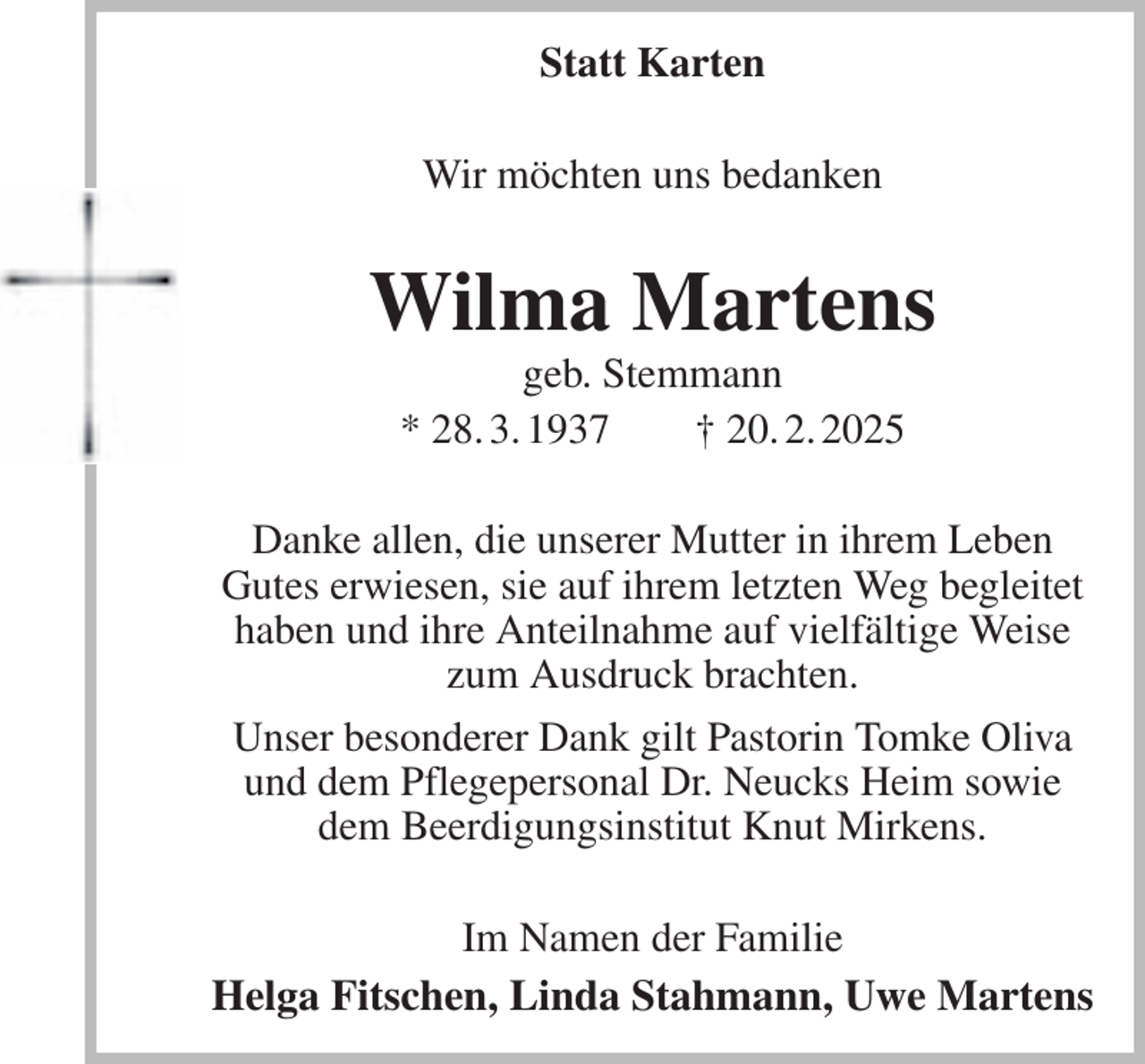 <p>Statt Karten<br />Wir möchten uns bedanken<br />Wilma Martens<br />geb. Stemmann<br />* 28. 3. 1937 † 20. 2. 2025<br />Danke allen, die unserer Mutter in ihrem Leben<br />Gutes erwiesen, sie auf ihrem letzten Weg begleitet haben und ihre Anteilnahme auf vielfältige Weise zum Ausdruck brachten.<br />Unser besonderer Dank gilt Pastorin Tomke Oliva und dem Pflegepersonal Dr. Neucks Heim sowie dem Beerdigungsinstitut Knut Mirkens.<br />Im Namen der Familie<br />Helga Fitschen, Linda Stahmann, Uwe Martens</p>