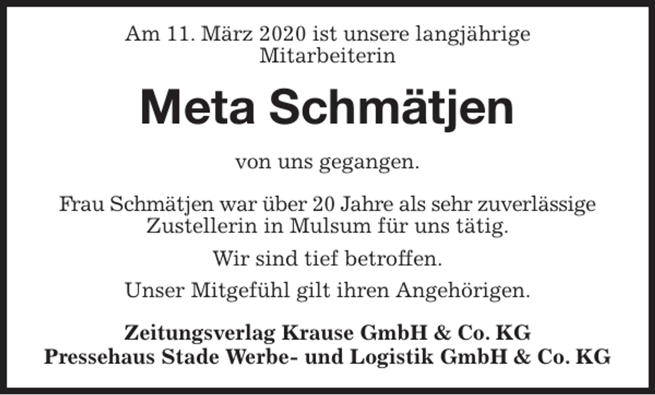 <p>Am 11. März 2020 ist unsere langjährige<br />Mitarbeiterin<br />Meta Schmätjen<br />Zeitungsverlag Krause GmbH &amp; Co. KG<br />Pressehaus Stade Werbe- und Logistik GmbH &amp; Co. KG<br />von uns gegangen.<br />Frau Schmätjen war über 20 Jahre als sehr zuverlässige<br />Zustellerin in Mulsum für uns tätig.<br />Wir sind tief betroffen.<br />Unser Mitgefühl gilt ihren Angehörigen.</p>