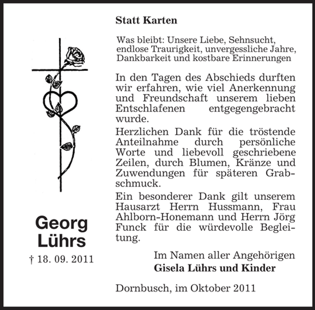 <p>Statt Karten<br />Was bleibt: Unsere Liebe, Sehnsucht,<br />endlose Traurigkeit, unvergessliche Jahre,<br />Dankbarkeit und kostbare Erinnerungen</p><p>Georg<br />Lührs<br />† 18. 09. 2011</p><p>In den Tagen des Abschieds durften<br />wir erfahren, wie viel Anerkennung<br />und Freundschaft unserem lieben<br />Entschlafenen<br />entgegengebracht<br />wurde.<br />Herzlichen Dank für die tröstende<br />Anteilnahme<br />durch<br />persönliche<br />Worte und liebevoll geschriebene<br />Zeilen, durch Blumen, Kränze und<br />Zuwendungen für späteren Grabschmuck.<br />Ein besonderer Dank gilt unserem<br />Hausarzt Herrn Hussmann, Frau<br />Ahlborn-Honemann und Herrn Jörg<br />Funck für die würdevolle Begleitung.<br />Im Namen aller Angehörigen<br />Gisela Lührs und Kinder<br />Dornbusch, im Oktober 2011</p>