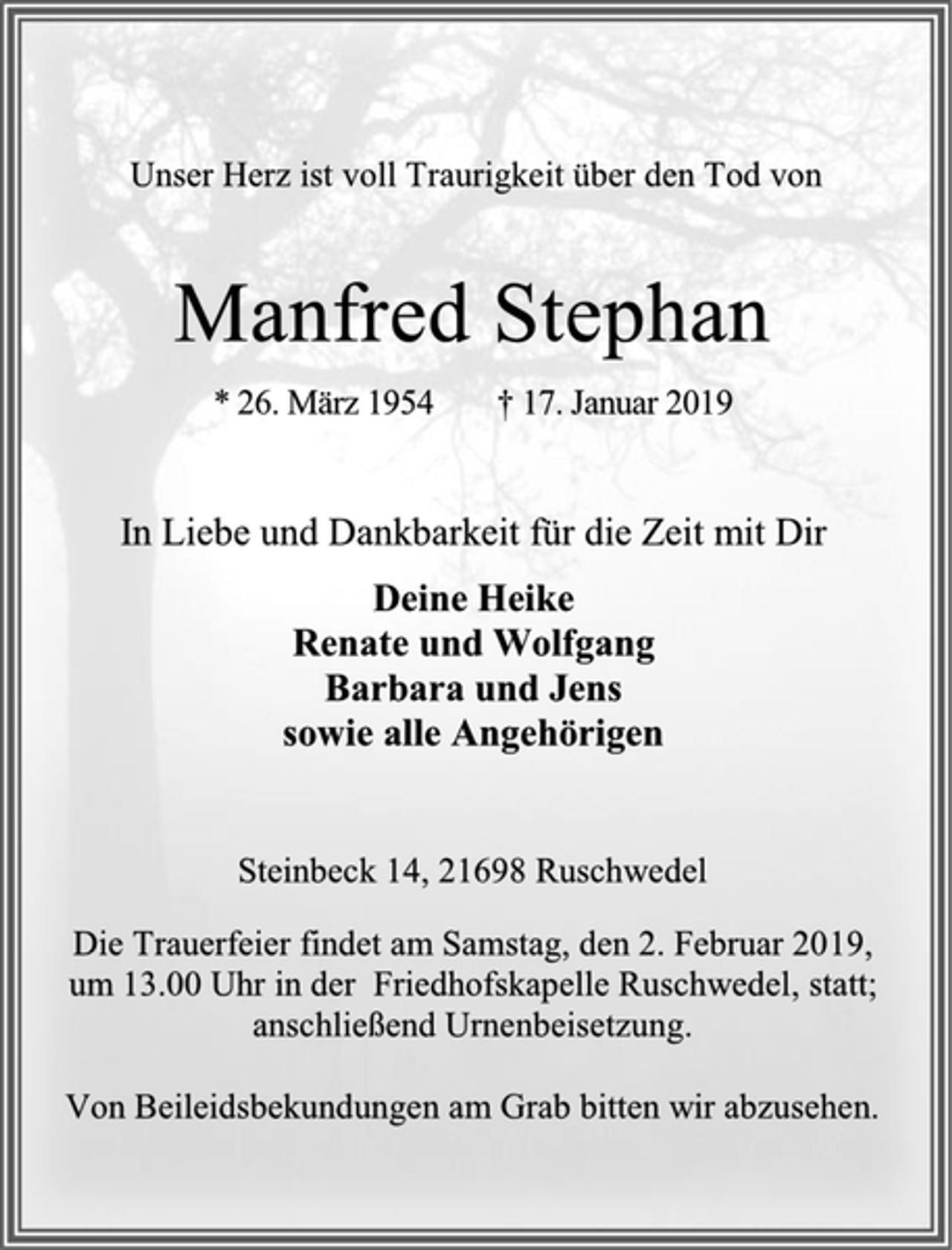 <p>Unser Herz ist voll Traurigkeit über den Tod von<br />Manfred Stephan<br />* 26. März 1954 † 17. Januar 2019<br />In Liebe und Dankbarkeit für die Zeit mit Dir<br />Deine Heike<br />Renate und Wolfgang<br />Barbara und Jens<br />sowie alle Angehörigen<br />Steinbeck 14, 21698 Ruschwedel<br />Die Trauerfeier findet am Samstag, den 2. Februar 2019,<br />um 13.00 Uhr in der Friedhofskapelle Ruschwedel, statt;<br />anschließend Urnenbeisetzung.<br />Von Beileidsbekundungen am Grab bitten wir abzusehen.</p>