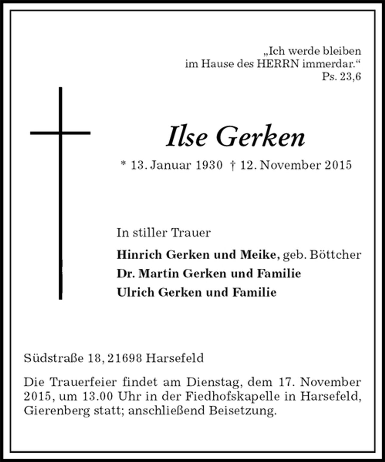 <p>„Ich werde bleiben<br />im Hause des HERRN immerdar.“<br />Ps. 23,6<br />Ilse Gerken<br />* 13. Januar 1930 † 12. November 2015<br />In stiller Trauer<br />Hinrich Gerken und Meike, geb. Böttcher<br />Dr. Martin Gerken und Familie<br />Ulrich Gerken und Familie<br />Südstraße 18, 21698 Harsefeld<br />Die Trauerfeier findet am Dienstag, dem 17. November 2015, um 13.00 Uhr in der Fiedhofskapelle in Harsefeld, Gierenberg statt; anschließend Beisetzung.</p>