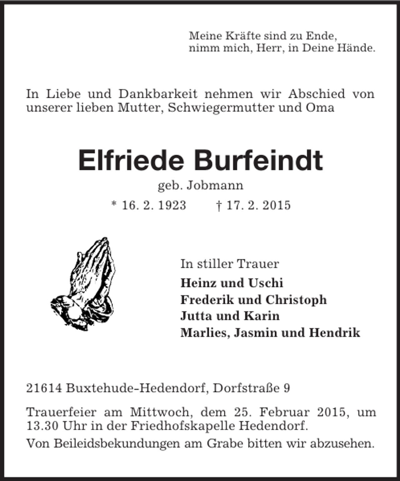 <p>Meine Kräfte sind zu Ende,<br />nimm mich, Herr, in Deine Hände.<br />In Liebe und Dankbarkeit nehmen wir Abschied von unserer lieben Mutter, Schwiegermutter und Oma<br />Elfriede Burfeindt<br />geb. Jobmann<br />* 16. 2. 1923 † 17. 2. 2015<br />In stiller Trauer<br />Heinz und Uschi<br />Frederik und Christoph<br />Jutta und Karin<br />Marlies, Jasmin und Hendrik<br />21614 Buxtehude-Hedendorf, Dorfstraße 9<br />Trauerfeier am Mittwoch, dem 25. Februar 2015, um 13.30 Uhr in der Friedhofskapelle Hedendorf.<br />Von Beileidsbekundungen am Grabe bitten wir abzusehen.</p>