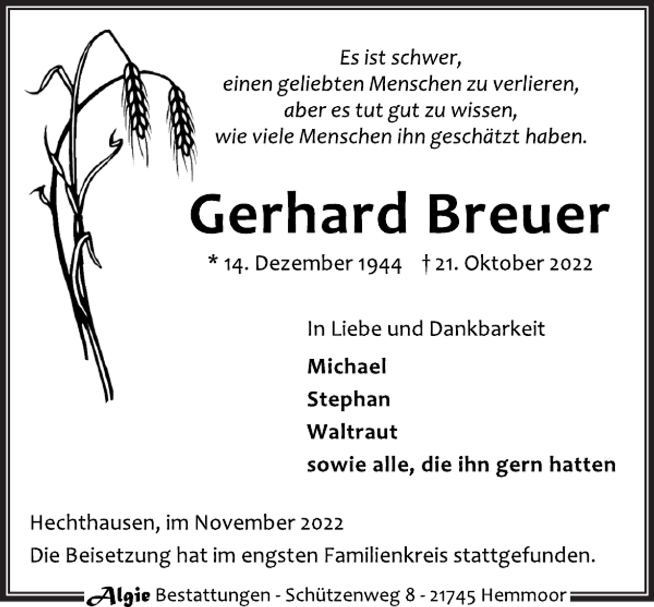 <p>Es ist schwer,<br />einen geliebten Menschen zu verlieren,<br />aber es tut gut zu wissen,<br />wie viele Menschen ihn geschätzt haben.<br />Gerhard Breuer<br />* 14. Dezember 1944 † 21. Oktober 2022<br />In Liebe und Dankbarkeit<br />Michael<br />Stephan<br />Waltraut<br />sowie alle, die ihn gern hatten<br />Hechthausen, im November 2022<br />Die Beisetzung hat im engsten Familienkreis stattgefunden.</p>