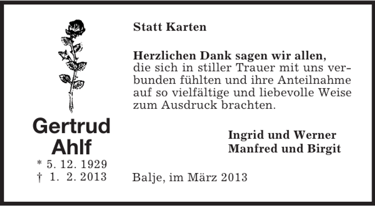 <p>Statt Karten<br />Herzlichen Dank sagen wir allen,<br />die sich in stiller Trauer mit uns verbunden fühlten und ihre Anteilnahme<br />auf so vielfältige und liebevolle Weise<br />zum Ausdruck brachten.</p><p>Gertrud<br />Ahlf<br />* 5. 12. 1929<br />† 1. 2. 2013</p><p>Ingrid und Werner<br />Manfred und Birgit<br />Balje, im März 2013</p>