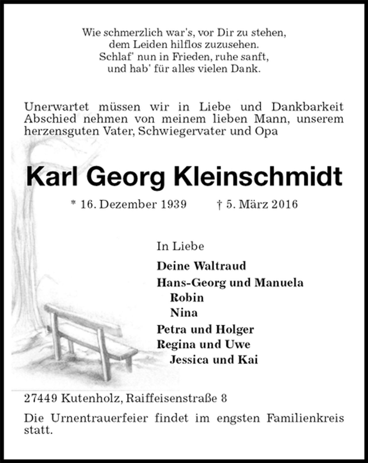 <p>Wie schmerzlich war's, vor Dir zu stehen,<br />dem Leiden hilflos zuzusehen.<br />Schlaf' nun in Frieden, ruhe sanft,<br />und hab' für alles vielen Dank.<br />Unerwartet müssen wir in Liebe und Dankbarkeit<br />Abschied nehmen von meinem lieben Mann, unserem herzensguten Vater, Schwiegervater und Opa<br />Karl Georg Kleinschmidt<br />* 16. Dezember 1939 † 5. März 2016<br />In Liebe<br />Deine Waltraud<br />Hans-Georg und Manuela<br />Robin<br />Nina<br />Petra und Holger<br />Regina und Uwe<br />Jessica und Kai<br />27449 Kutenholz, Raiffeisenstraße 8<br />Die Urnentrauerfeier findet im engsten Familienkreis statt.</p>
