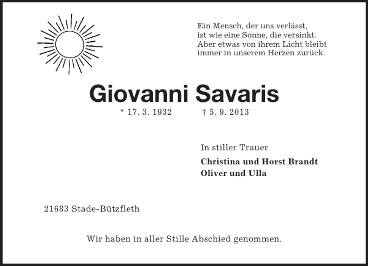 <p>Ein Mensch, der uns verlässt,<br />ist wie eine Sonne, die versinkt.<br />Aber etwas von ihrem Licht bleibt<br />immer in unserem Herzen zurück.<br />Giovanni Savaris<br />* 17. 3. 1932 † 5. 9. 2013<br />In stiller Trauer<br />Christina und Horst Brandt<br />Oliver und Ulla<br />21683 Stade-Bützfleth</p><p>Wir haben in aller Stille Abschied genommen.</p>