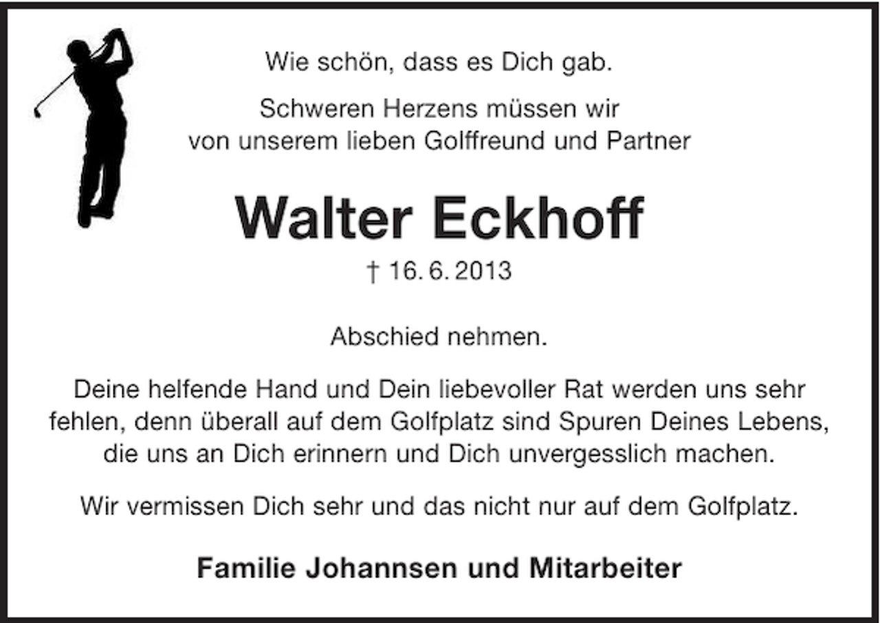 <p>Wie schön, dass es Dich gab.<br />Schweren Herzens müssen wir<br />von unserem lieben Golffreund und Partner</p><p>Walter Eckhoff<br />† 16. 6. 2013<br />Abschied nehmen.<br />Deine helfende Hand und Dein liebevoller Rat werden uns sehr<br />fehlen, denn überall auf dem Golfplatz sind Spuren Deines Lebens,<br />die uns an Dich erinnern und Dich unvergesslich machen.<br />Wir vermissen Dich sehr und das nicht nur auf dem Golfplatz.</p><p>Familie Johannsen und Mitarbeiter</p>