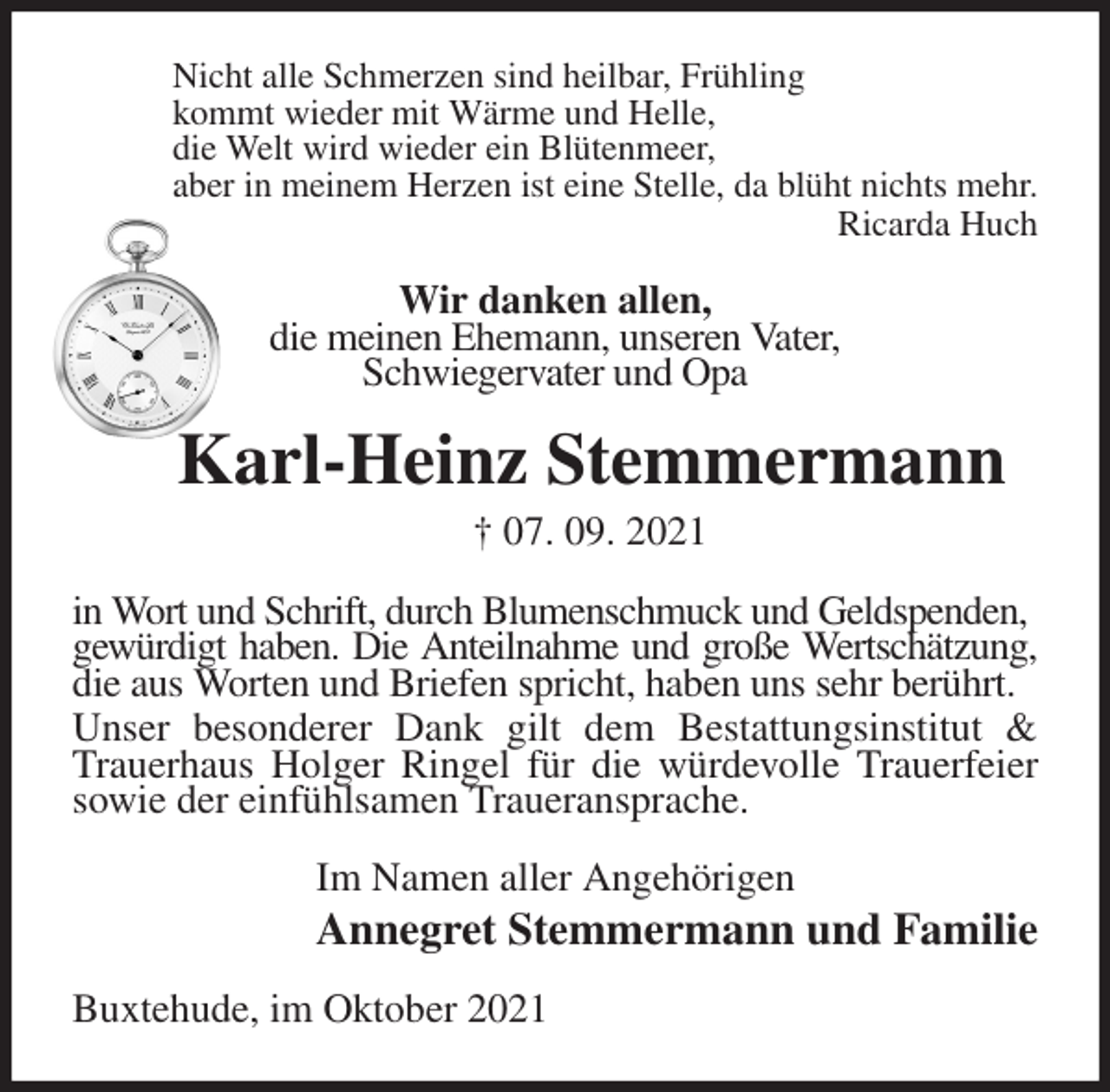 <p>Nicht alle Schmerzen sind heilbar, Frühling<br />kommt wieder mit Wärme und Helle,<br />die Welt wird wieder ein Blütenmeer,<br />aber in meinem Herzen ist eine Stelle, da blüht nichts mehr.<br />Ricarda Huch<br />Wir danken allen,<br />die meinen Ehemann, unseren Vater,<br />Schwiegervater und Opa<br />Karl-Heinz Stemmermann<br />† 07. 09. 2021<br />in Wort und Schrift, durch Blumenschmuck und Geldspenden,<br />gewürdigt haben. Die Anteilnahme und große Wertschätzung,<br />die aus Worten und Briefen spricht, haben uns sehr berührt.<br />Unser besonderer Dank gilt dem Bestattungsinstitut &amp; Trauerhaus Holger Ringel für die würdevolle Trauerfeier sowie der einfühlsamen Traueransprache.<br />Im Namen aller Angehörigen<br />Annegret Stemmermann und Familie<br />Buxtehude, im Oktober 2021</p>