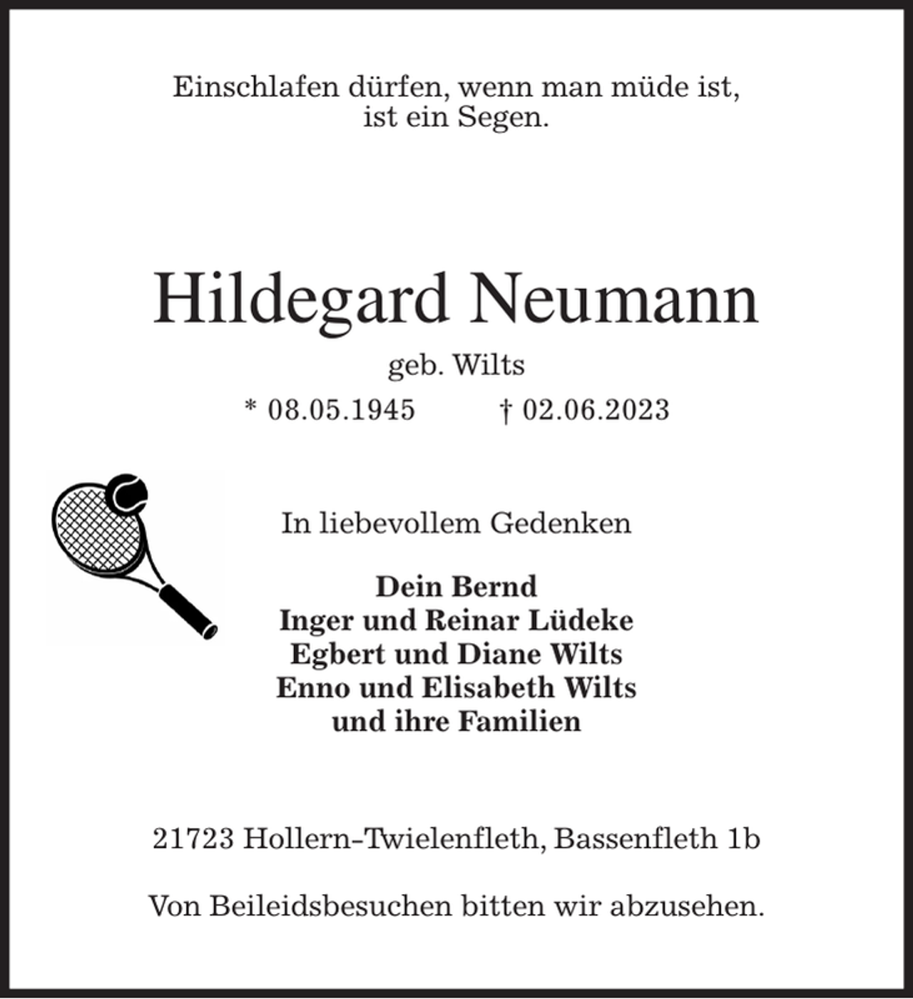 <p>Einschlafen dürfen, wenn man müde ist,<br />ist ein Segen.<br />Hildegard Neumann<br />geb. Wilts<br />* 08.05.1945 † 02.06.2023<br />In liebevollem Gedenken</p><p>Dein Bernd<br />Inger und Reinar Lüdeke<br />Egbert und Diane Wilts<br />Enno und Elisabeth Wilts<br />und ihre Familien<br />21723 Hollern-Twielenfleth, Bassenfleth 1b</p><p>Von Beileidsbesuchen bitten wir abzusehen.</p>