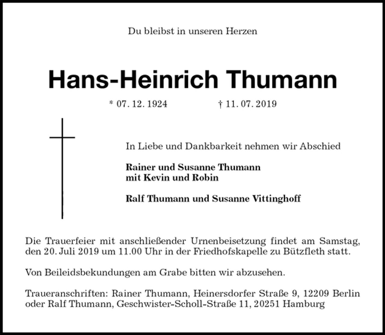 <p>Du bleibst in unseren Herzen<br />Hans-Heinrich Thumann<br />* 07. 12. 1924 † 11. 07. 2019<br />In Liebe und Dankbarkeit nehmen wir Abschied</p><p>Rainer und Susanne Thumann<br />mit Kevin und Robin</p><p>Ralf Thumann und Susanne Vittinghoff<br />Die Trauerfeier mit anschließender Urnenbeisetzung findet am Samstag,<br />den 20. Juli 2019 um 11.00 Uhr in der Friedhofskapelle zu Bützfleth statt.</p><p>Von Beileidsbekundungen am Grabe bitten wir abzusehen.</p><p>Traueranschriften: Rainer Thumann, Heinersdorfer Straße 9, 12209 Berlin<br />oder Ralf Thumann, Geschwister-Scholl-Straße 11, 20251 Hamburg</p>