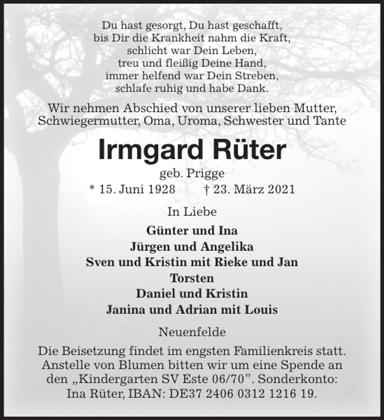 <p>Du hast gesorgt, Du hast geschafft,<br />bis Dir die Krankheit nahm die Kraft,<br />schlicht war Dein Leben,<br />treu und fleißig Deine Hand,<br />immer helfend war Dein Streben,<br />schlafe ruhig und habe Dank.<br />Wir nehmen Abschied von unserer lieben Mutter, Schwiegermutter, Oma, Uroma, Schwester und Tante<br />Irmgard Rüter<br />geb. Prigge<br />* 15. Juni 1928 † 23. März 2021<br />In Liebe<br />Günter und Ina<br />Jürgen und Angelika<br />Sven und Kristin mit Rieke und Jan<br />Torsten<br />Daniel und Kristin<br />Janina und Adrian mit Louis<br />Neuenfelde<br />Die Beisetzung findet im engsten Familienkreis statt.<br />Anstelle von Blumen bitten wir um eine Spende an den „Kindergarten SV Este 06/70”. Sonderkonto: Ina Rüter, IBAN: DE37 2406 0312 1216 19.</p>