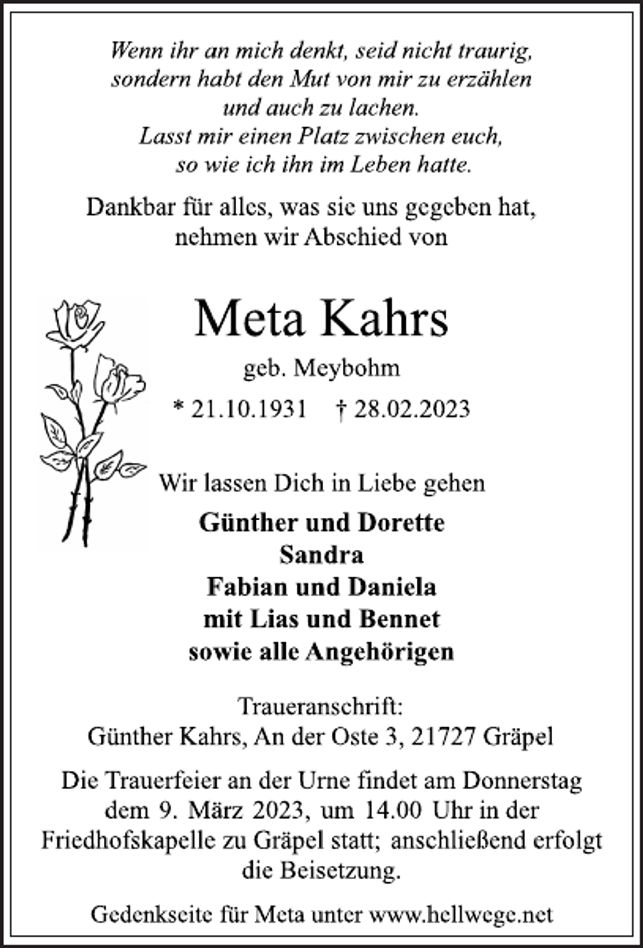 <p>Wenn ihr an mich denkt, seid nicht traurig,<br />sondern habt den Mut von mir zu erzählen<br />und auch zu lachen.<br />Lasst mir einen Platz zwischen euch,<br />so wie ich ihn im Leben hatte.<br />Dankbar für alles, was sie uns gegeben hat,<br />nehmen wir Abschied von<br />Meta Kahrs<br />geb. Meybohm<br />* 21.10.1931 † 28.02.2023<br />Wir lassen Dich in Liebe gehen<br />Günther und Dorette<br />Sandra<br />Fabian und Daniela<br />mit Lias und Bennet<br />sowie alle Angehörigen<br />Traueranschrift:<br />Günther Kahrs, An der Oste 3, 21727 Gräpel<br />Die Trauerfeier an der Urne findet am Donnerstag<br />dem 9. März 2023, um 14.00 Uhr in der<br />Friedhofskapelle zu Gräpel statt; anschließend erfolgt<br />die Beisetzung.<br />Gedenkseite für Meta unter www.hellwege.net</p>