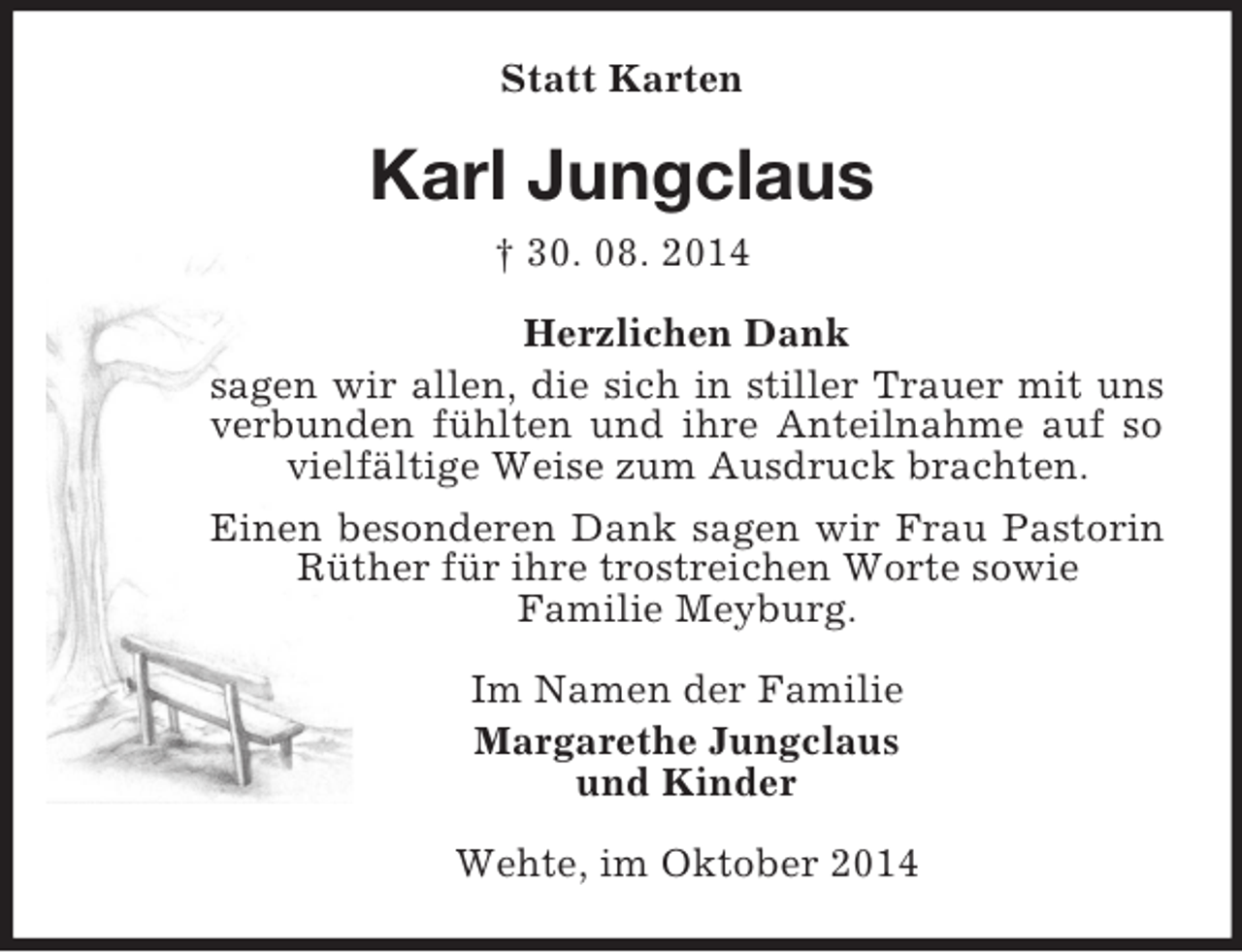 <p>Statt Karten<br />Karl Jungclaus<br />† 30. 08. 2014<br />Herzlichen Dank<br />sagen wir allen, die sich in stiller Trauer mit uns verbunden fühlten und ihre Anteilnahme auf so vielfältige Weise zum Ausdruck brachten.<br />Einen besonderen Dank sagen wir Frau Pastorin Rüther für ihre trostreichen Worte sowie<br />Familie Meyburg.<br />Im Namen der Familie<br />Margarethe Jungclaus<br />und Kinder<br />Wehte, im Oktober 2014</p>