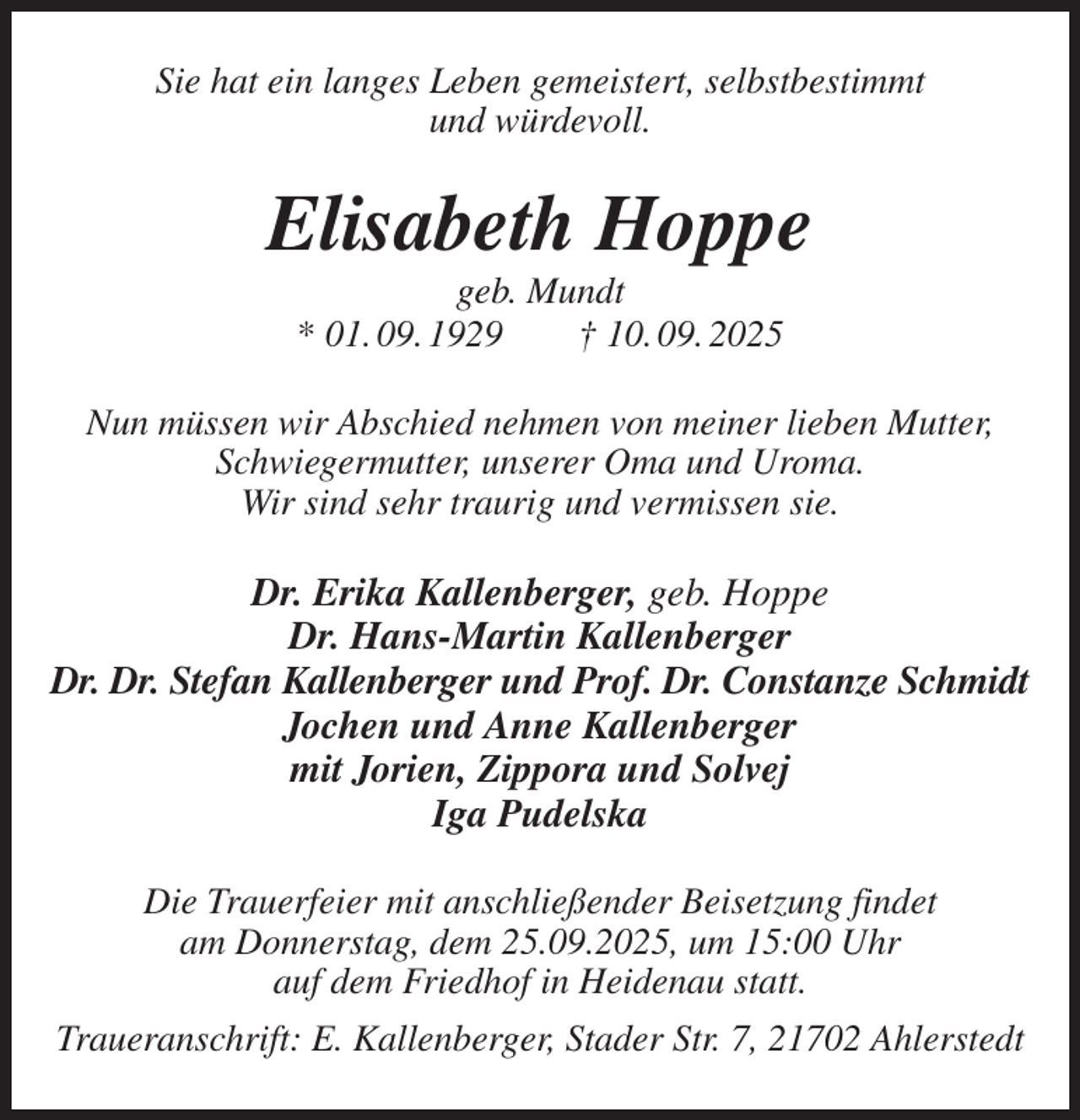 <p>Sie hat ein langes Leben gemeistert, selbstbestimmt<br />und würdevoll.<br />Elisabeth Hoppe<br />geb. Mundt<br />* 01. 09. 1929 † 10. 09. 2025<br />Nun müssen wir Abschied nehmen von meiner lieben Mutter,<br />Schwiegermutter, unserer Oma und Uroma.<br />Wir sind sehr traurig und vermissen sie.<br />Dr. Erika Kallenberger, geb. Hoppe<br />Dr. Hans-Martin Kallenberger<br />Dr. Dr. Stefan Kallenberger und Prof. Dr. Constanze Schmidt<br />Jochen und Anne Kallenberger<br />mit Jorien, Zippora und Solvej<br />Iga Pudelska<br />Die Trauerfeier mit anschließender Beisetzung findet<br />am Donnerstag, dem 25.09.2025, um 15:00 Uhr<br />auf dem Friedhof in Heidenau statt.<br />Traueranschrift: E. Kallenberger, Stader Str. 7, 21702 Ahlerstedt</p>