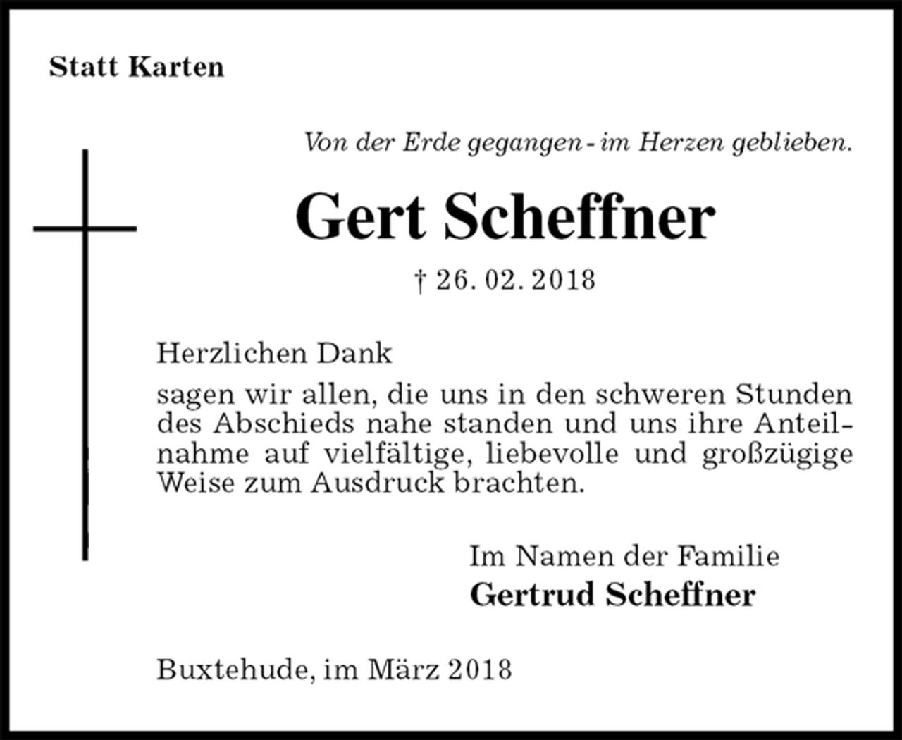 <p>Statt Karten<br />Von der Erde gegangen - im Herzen geblieben.<br />Gert Scheffner<br />† 26. 02. 2018<br />Herzlichen Dank<br />sagen wir allen, die uns in den schweren Stunden des Abschieds nahe standen und uns ihre Anteilnahme auf vielfältige, liebevolle und großzügige Weise zum Ausdruck brachten.<br />Im Namen der Familie<br />Gertrud Scheffner<br />Buxtehude, im März 2018</p>