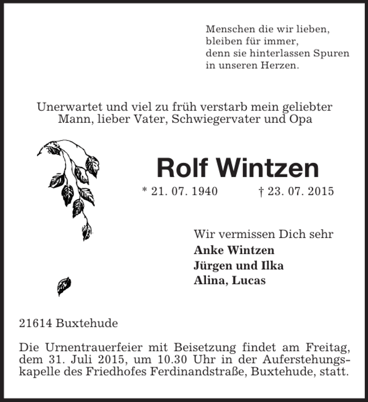 <p>Menschen die wir lieben,<br />bleiben für immer,<br />denn sie hinterlassen Spuren<br />in unseren Herzen.<br />Unerwartet und viel zu früh verstarb mein geliebter Mann, lieber Vater, Schwiegervater und Opa<br />Rolf Wintzen<br />* 21. 07. 1940 † 23. 07. 2015<br />Wir vermissen Dich sehr<br />Anke Wintzen<br />Jürgen und Ilka<br />Alina, Lucas<br />21614 Buxtehude</p><p>Die Urnentrauerfeier mit Beisetzung findet am Freitag, dem 31. Juli 2015, um 10.30 Uhr in der Auferstehungs-<br />kapelle des Friedhofes Ferdinandstraße, Buxtehude, statt.</p>