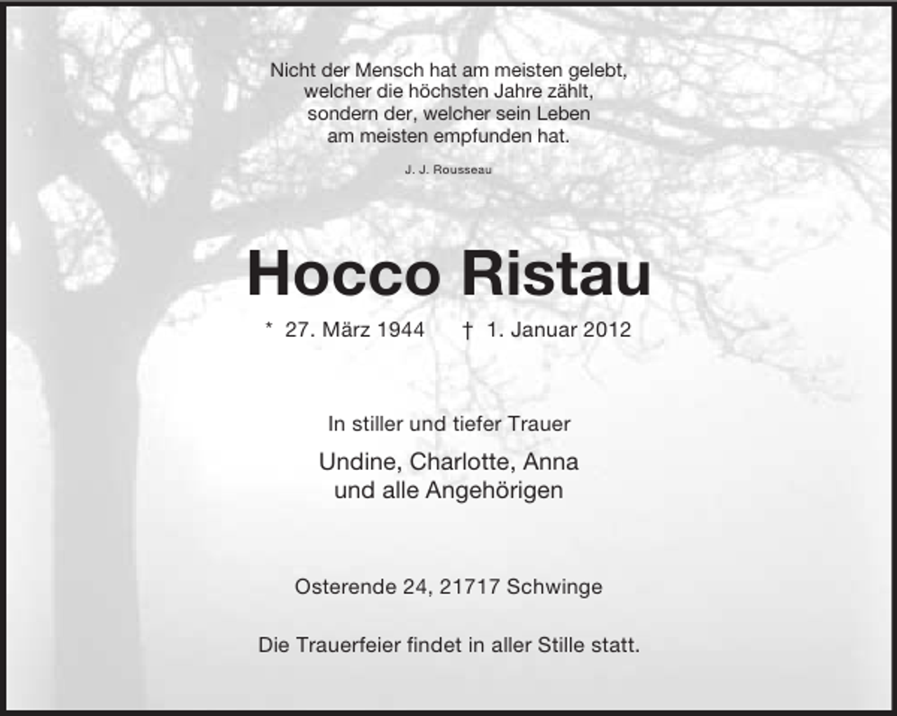 <p>Nicht der Mensch hat am meisten gelebt,<br />welcher die höchsten Jahre zählt,<br />sondern der, welcher sein Leben<br />am meisten empfunden hat.<br />J. J. Rousseau</p><p>Hocco Ristau<br />* 27. März 1944</p><p>† 1. Januar 2012</p><p>In stiller und tiefer Trauer</p><p>Undine, Charlotte, Anna<br />und alle Angehörigen</p><p>Osterende 24, 21717 Schwinge<br />Die Trauerfeier findet in aller Stille statt.</p>
