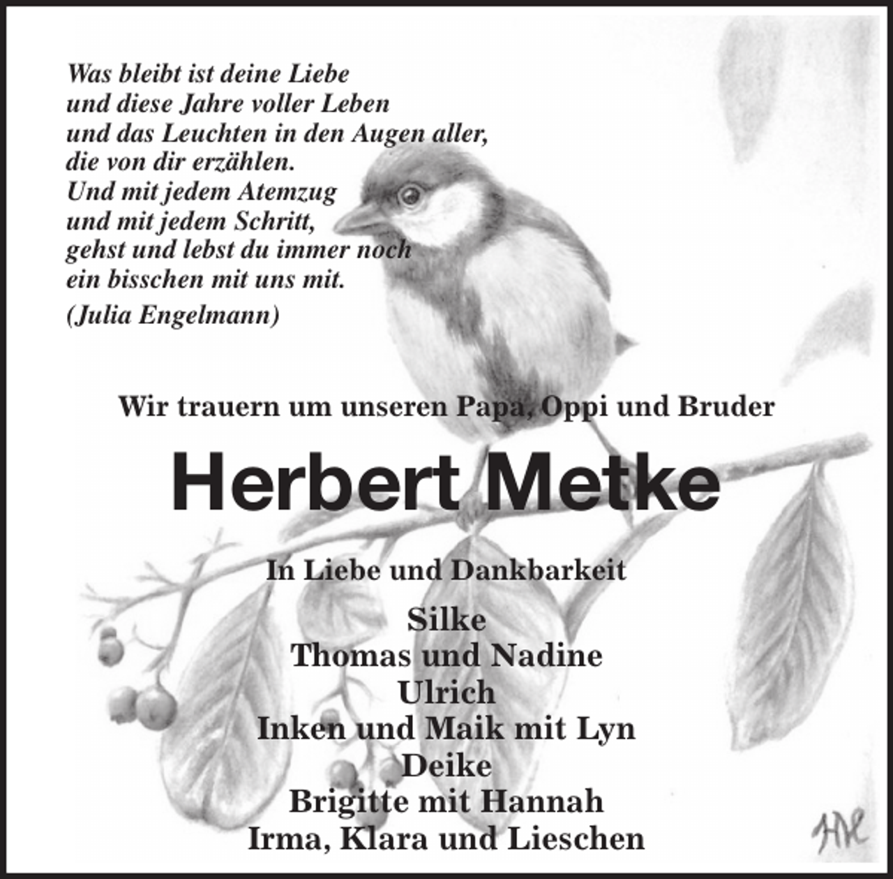 <p>Was bleibt ist deine Liebe<br />und diese Jahre voller Leben<br />und das Leuchten in den Augen aller,<br />die von dir erzählen.<br />Und mit jedem Atemzug<br />und mit jedem Schritt,<br />gehst und lebst du immer noch<br />ein bisschen mit uns mit.<br />(Julia Engelmann)</p><p>Wir trauern um unseren Papa, Oppi und Bruder<br />Herbert Metke<br />In Liebe und Dankbarkeit<br />Silke<br />Thomas und Nadine<br />Ulrich<br />Inken und Maik mit Lyn<br />Deike<br />Brigitte mit Hannah<br />Irma, Klara und Lieschen</p>