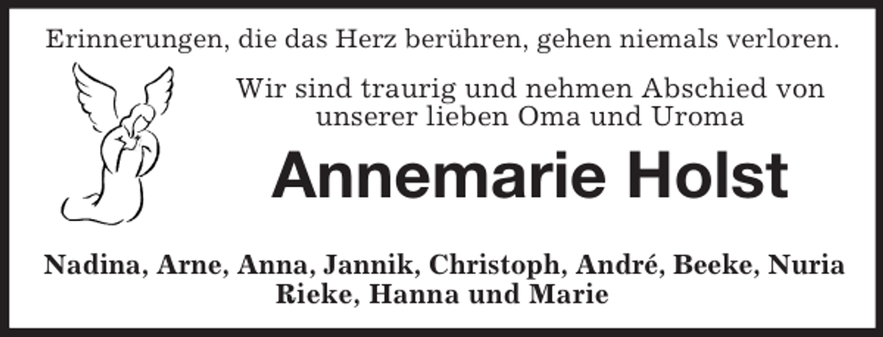 <p>Erinnerungen, die das Herz berühren, gehen niemals verloren.</p><p>Wir sind traurig und nehmen Abschied von<br />unserer lieben Oma und Uroma</p><p>Annemarie Holst<br />Nadina, Arne, Anna, Jannik, Christoph, André, Beeke, Nuria<br />Rieke, Hanna und Marie</p>