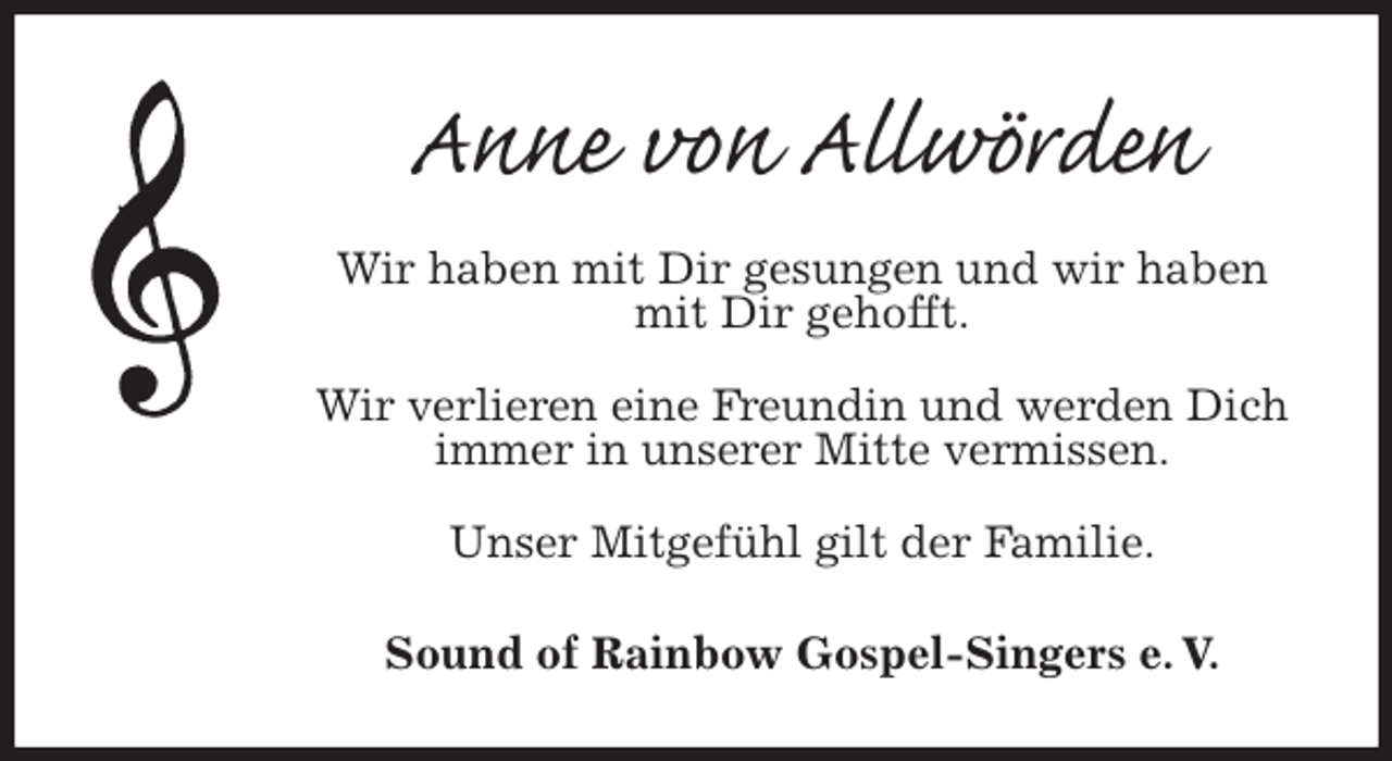 <p>Anne von Allwörden<br />Wir haben mit Dir gesungen und wir haben mit Dir gehofft.</p><p>Wir verlieren eine Freundin und werden Dich<br />immer in unserer Mitte vermissen.</p><p>Unser Mitgefühl gilt der Familie.<br />Sound of Rainbow Gospel-Singers e. V.</p>