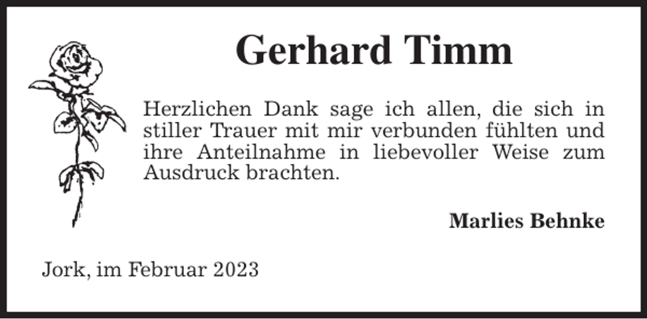 <p>Gerhard Timm<br />Herzlichen Dank sage ich allen, die sich in stiller Trauer mit mir verbunden fühlten und ihre Anteilnahme in liebevoller Weise zum Ausdruck brachten.<br />Marlies Behnke<br />Jork, im Februar 2023</p>
