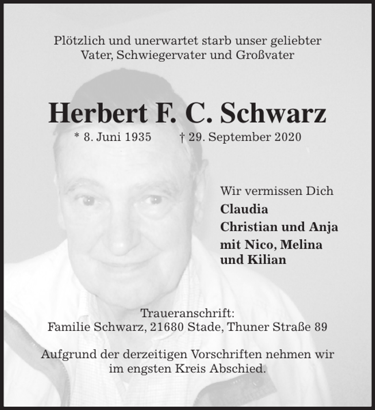 <p>Plötzlich und unerwartet starb unser geliebter<br />Vater, Schwiegervater und Großvater<br />Herbert F. C. Schwarz<br />* 8. Juni 1935 † 29. September 2020<br />Wir vermissen Dich<br />Claudia<br />Christian und Anja<br />mit Nico, Melina<br />und Kilian<br />Traueranschrift:<br />Familie Schwarz, 21680 Stade, Thuner Straße 89</p>
<p>Aufgrund der derzeitigen Vorschriften nehmen wir im engsten Kreis Abschied.</p>