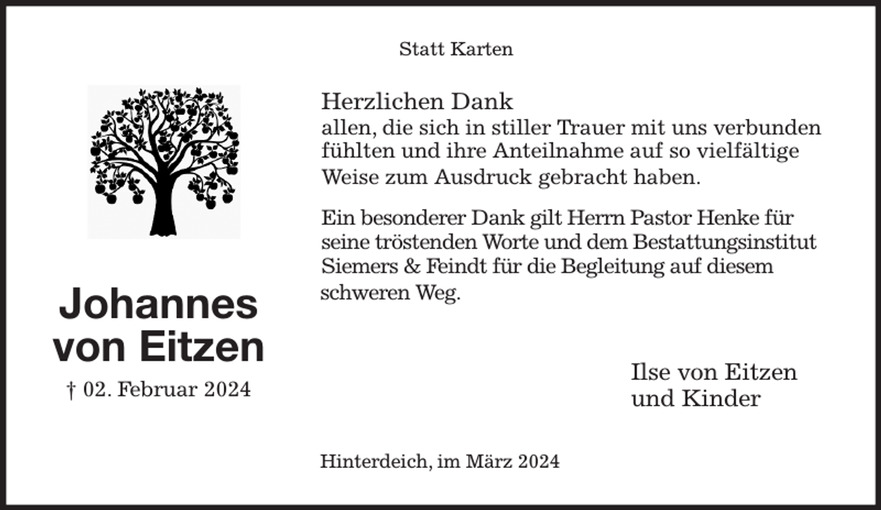 <p>Statt Karten<br />Herzlichen Dank<br />allen, die sich in stiller Trauer mit uns verbunden fühlten und ihre Anteilnahme auf so vielfältige Weise zum Ausdruck gebracht haben.</p><p>Ein besonderer Dank gilt Herrn Pastor Henke für seine tröstenden Worte und dem Bestattungsinstitut Siemers &amp; Feindt für die Begleitung auf diesem schweren Weg.</p><p>Ilse von Eitzen<br />und Kinder<br />Hinterdeich, im März 2024<br />Johannes<br />von Eitzen<br />† 02. Februar 2024</p>