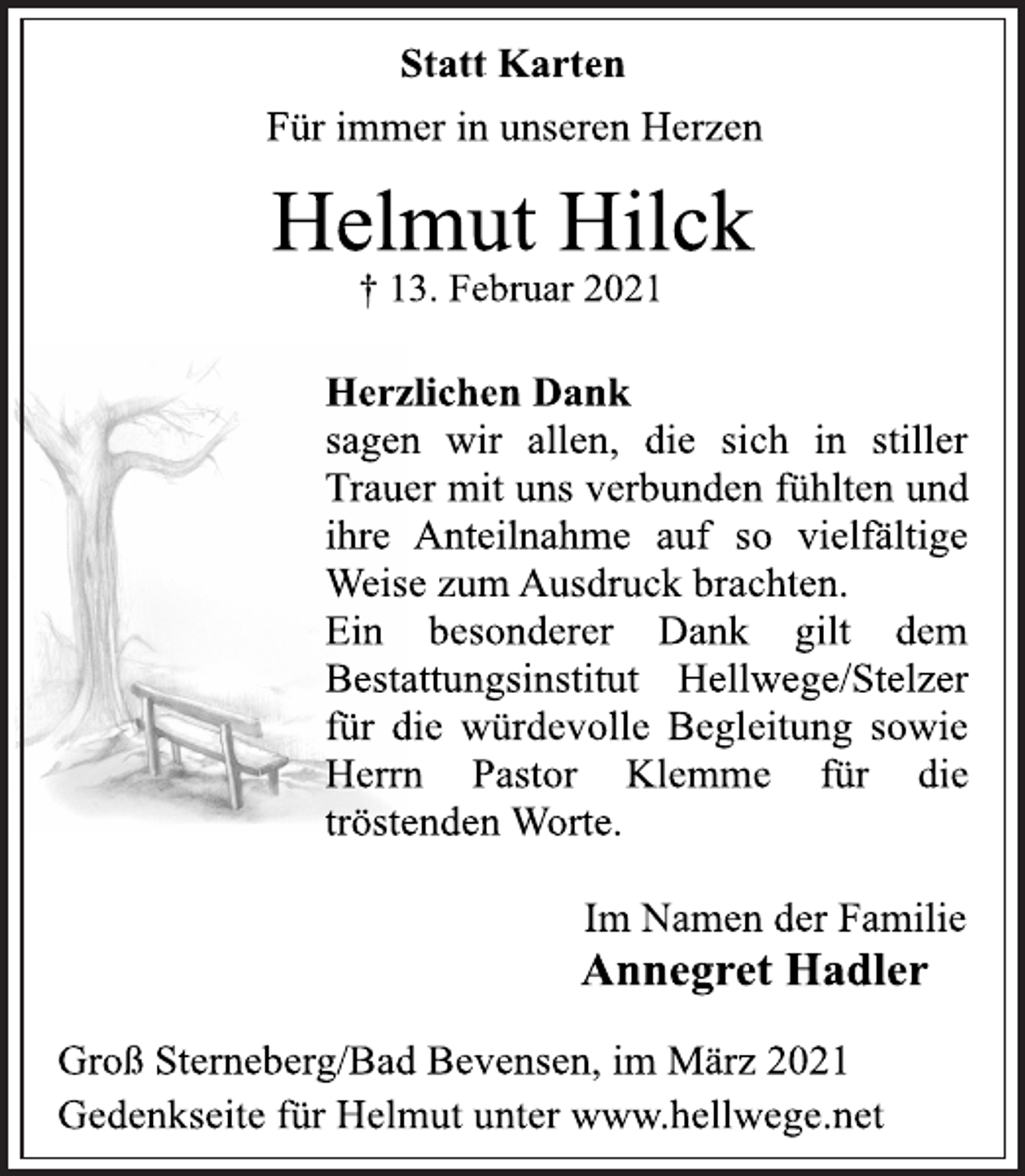 <p>Statt Karten<br />Für immer in unseren Herzen<br />Helmut Hilck<br />† 13. Februar 2021<br />Herzlichen Dank<br />sagen wir allen, die sich in stiller<br />Trauer mit uns verbunden fühlten und<br />ihre Anteilnahme auf so vielfältige<br />Weise zum Ausdruck brachten.<br />Ein besonderer Dank gilt dem<br />Bestattungsinstitut Hellwege/Stelzer<br />für die würdevolle Begleitung sowie<br />Herrn Pastor Klemme für die<br />tröstenden Worte.<br />Im Namen der Familie<br />Annegret Hadler<br />Groß Sterneberg/Bad Bevensen, im März 2021<br />Gedenkseite für Helmut unter www.hellwege.net</p>