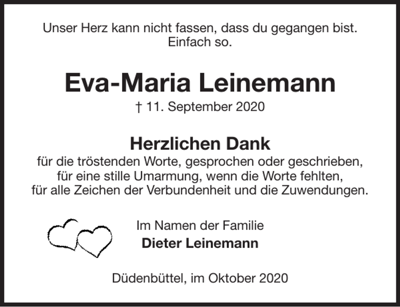 <p>Unser Herz kann nicht fassen, dass du gegangen bist.<br />Einfach so.<br />Eva-Maria Leinemann<br />† 11. September 2020<br />Herzlichen Dank<br />für die tröstenden Worte, gesprochen oder geschrieben,<br />für eine stille Umarmung, wenn die Worte fehlten,<br />für alle Zeichen der Verbundenheit und die Zuwendungen.<br />Im Namen der Familie<br />Dieter Leinemann<br />Düdenbüttel, im Oktober 2020</p>