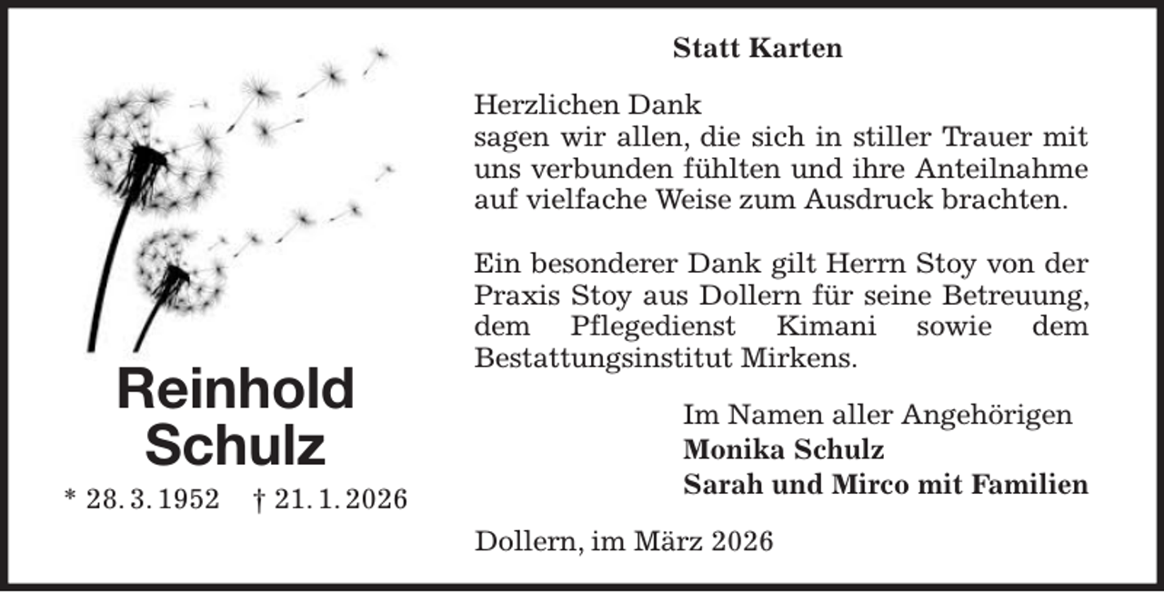 <p>Statt Karten<br />Herzlichen Dank<br />sagen wir allen, die sich in stiller Trauer mit uns verbunden fühlten und ihre Anteilnahme auf vielfache Weise zum Ausdruck brachten.</p><p>Ein besonderer Dank gilt Herrn Stoy von der Praxis Stoy aus Dollern für seine Betreuung, dem Pflegedienst Kimani sowie dem<br />Bestattungsinstitut Mirkens.<br />Im Namen aller Angehörigen<br />Monika Schulz<br />Sarah und Mirco mit Familien<br />Dollern, im März 2026<br />Reinhold<br />Schulz<br />* 28. 3. 1952 † 21. 1. 2026</p>