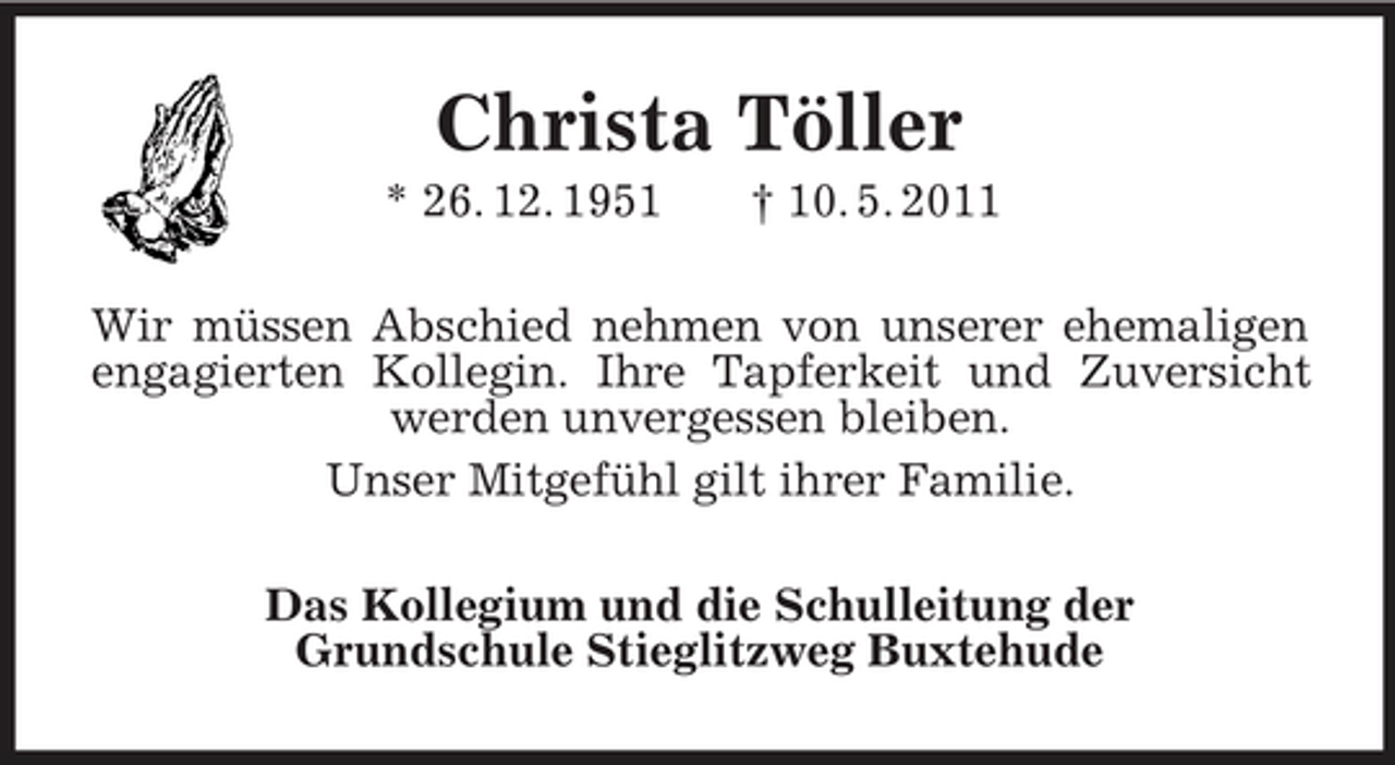<p>Christa Töller<br />* 26. 12. 1951 † 10. 5. 2011<br />Wir müssen Abschied nehmen von unserer ehemaligen engagierten Kollegin. Ihre Tapferkeit und Zuversicht werden unvergessen bleiben.<br />Unser Mitgefühl gilt ihrer Familie.<br />Das Kollegium und die Schulleitung der<br />Grundschule Stieglitzweg Buxtehude</p>