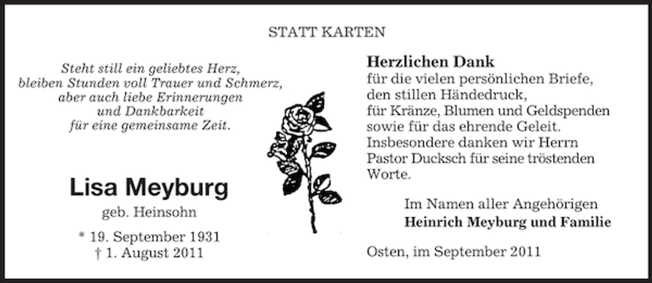 <p>STATT KARTEN<br />Steht still ein geliebtes Herz,<br />bleiben Stunden voll Trauer und Schmerz,<br />aber auch liebe Erinnerungen<br />und Dankbarkeit<br />für eine gemeinsame Zeit.</p><p>Lisa Meyburg<br />geb. Heinsohn<br />* 19. September 1931<br />† 1. August 2011</p><p>Herzlichen Dank<br />für die vielen persönlichen Briefe,<br />den stillen Händedruck,<br />für Kränze, Blumen und Geldspenden<br />sowie für das ehrende Geleit.<br />Insbesondere danken wir Herrn<br />Pastor Ducksch für seine tröstenden<br />Worte.<br />Im Namen aller Angehörigen<br />Heinrich Meyburg und Familie<br />Osten, im September 2011</p>