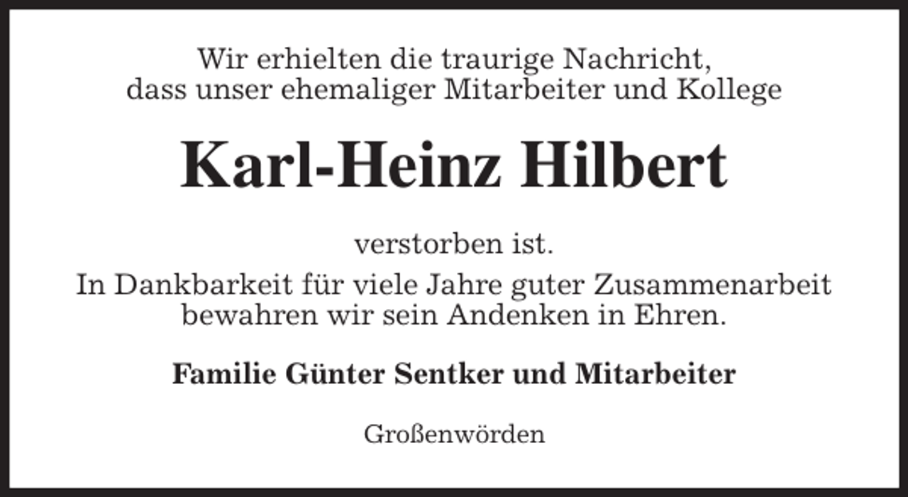 <p>Wir erhielten die traurige Nachricht,<br />dass unser ehemaliger Mitarbeiter und Kollege<br />Karl-Heinz Hilbert<br />verstorben ist.<br />In Dankbarkeit für viele Jahre guter Zusammenarbeit<br />bewahren wir sein Andenken in Ehren.<br />Familie Günter Sentker und Mitarbeiter<br />Großenwörden</p>