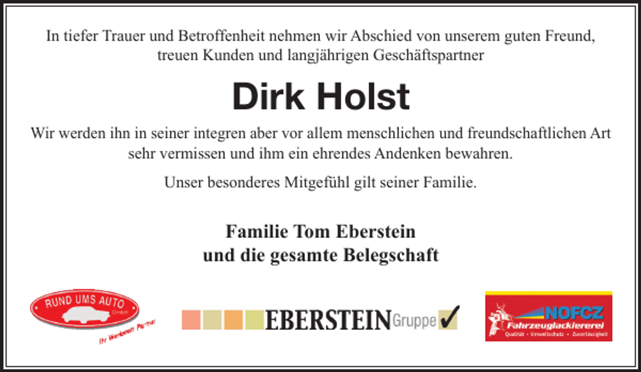 <p>In tiefer Trauer und Betroffenheit nehmen wir Abschied von unserem guten Freund, treuen Kunden und langjährigen Geschäftspartner<br />Dirk Holst<br />Wir werden ihn in seiner integren aber vor allem menschlichen und freundschaftlichen Art sehr vermissen und ihm ein ehrendes Andenken bewahren.<br />Unser besonderes Mitgefühl gilt seiner Familie.</p>
<p>Tom Eberstein<br />Eberstein Gruppe</p>
<p>Logo RuA Logo Eberstein Gruppe Logo Nofcz</p>