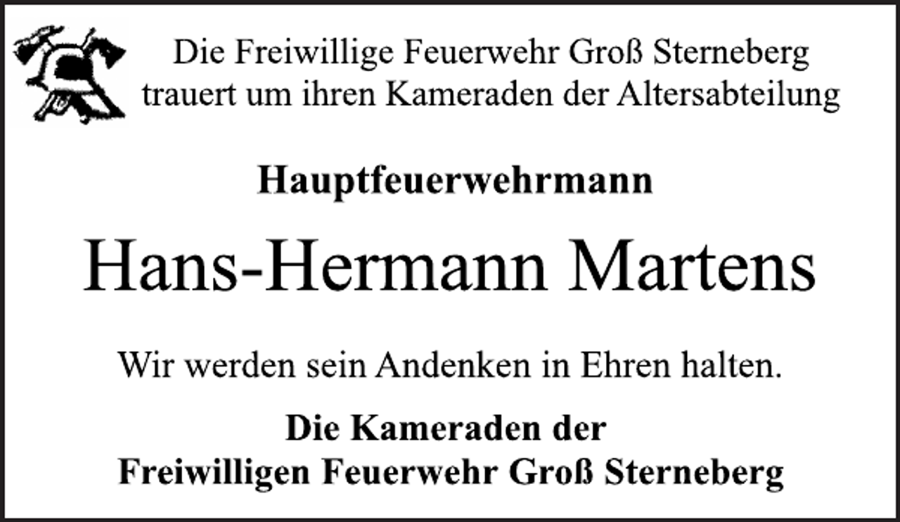 <p>Die Freiwillige Feuerwehr Groß Sterneberg<br />trauert um ihren Kameraden der Altersabteilung<br />Hauptfeuerwehrmann<br />Hans-Hermann Martens<br />Wir werden sein Andenken in Ehren halten.<br />Die Kameraden der<br />Freiwilligen Feuerwehr Groß Sterneberg</p>