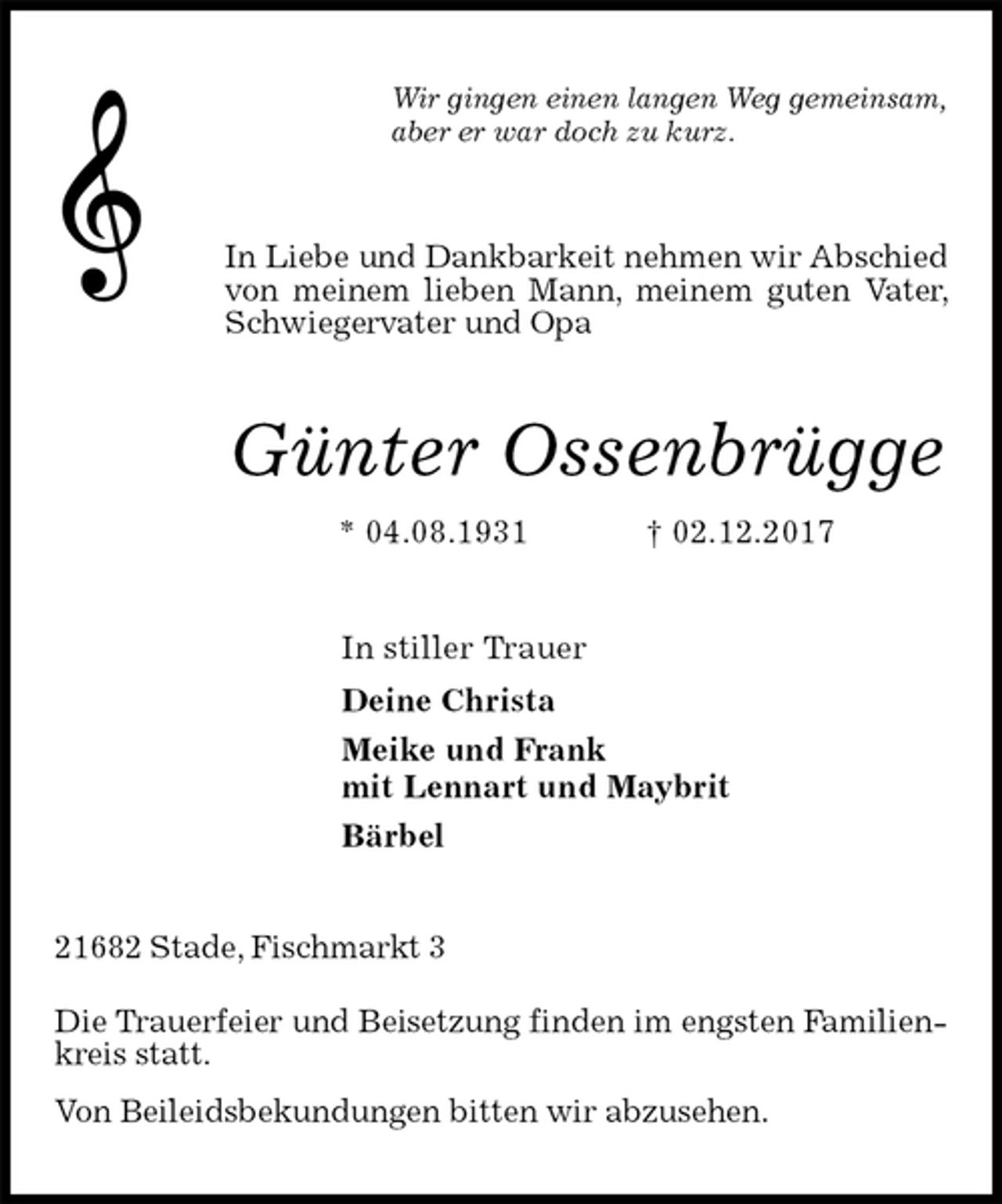 <p>Wir gingen einen langen Weg gemeinsam,<br />aber er war doch zu kurz.<br />In Liebe und Dankbarkeit nehmen wir Abschied von meinem lieben Mann, meinem guten Vater, Schwiegervater und Opa<br />Günter Ossenbrügge<br />* 04.08.1931 † 02.12.2017<br />In stiller Trauer<br />Deine Christa<br />Meike und Frank<br />mit Lennart und Maybrit<br />Bärbel<br />21682 Stade, Fischmarkt 3</p><p>Die Trauerfeier und Beisetzung finden im engsten Familienkreis statt.<br />Von Beileidsbekundungen bitten wir abzusehen.</p>