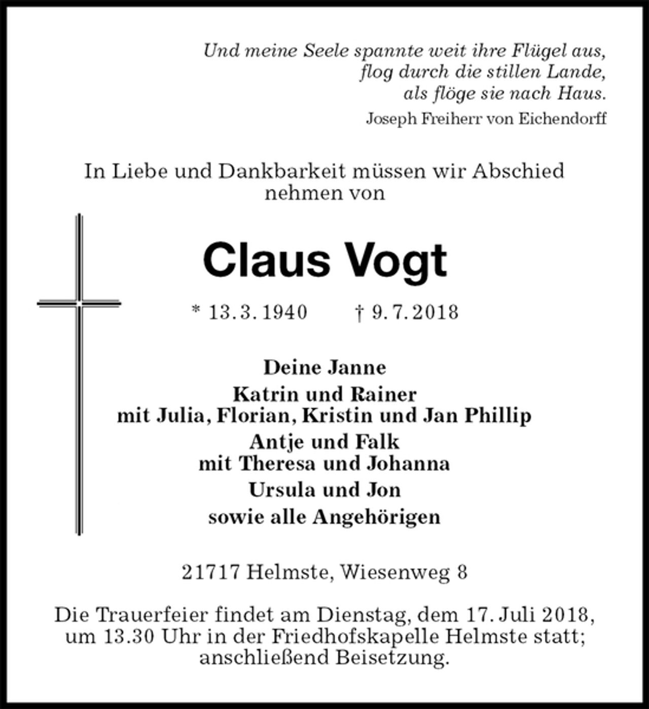 <p>Und meine Seele spannte weit ihre Flügel aus,<br />flog durch die stillen Lande,<br />als flöge sie nach Haus.<br />Joseph Freiherr von Eichendorff<br />In Liebe und Dankbarkeit müssen wir Abschied<br />nehmen von<br />Claus Vogt<br />* 13. 3. 1940 † 9. 7. 2018<br />Deine Janne<br />Katrin und Rainer<br />mit Julia, Florian, Kristin und Jan Phillip<br />Antje und Falk<br />mit Theresa und Johanna<br />Ursula und Jon<br />sowie alle Angehörigen<br />21717 Helmste, Wiesenweg 8</p>
<p>Die Trauerfeier findet am Dienstag, dem 17. Juli 2018,<br />um 13.30 Uhr in der Friedhofskapelle Helmste statt;<br />anschließend Beisetzung.</p>