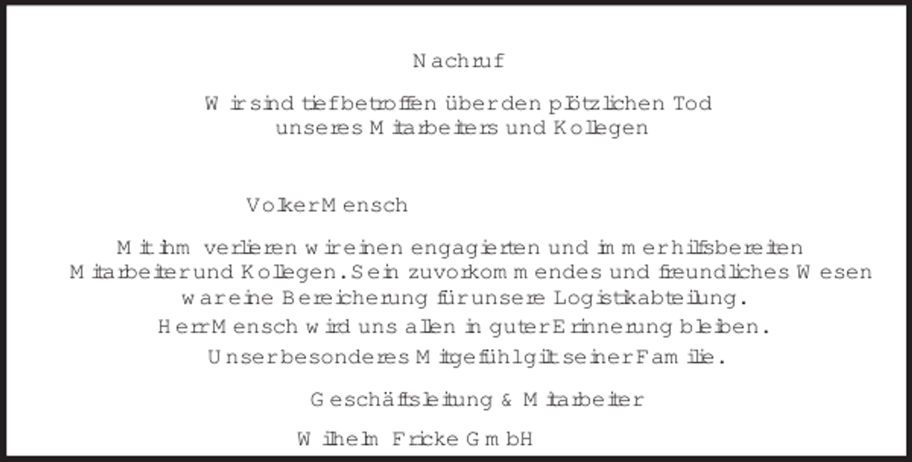 <p>Nachruf<br />Wir sind tief betroffen über den plötzlichen Tod<br />unseres Mitarbeiters und Kollegen<br />Volker Mensch<br />Mit ihm verlieren wir einen engagierten und immer hilfsbereiten<br />Mitarbeiter und Kollegen. Sein zuvorkommendes und freundliches Wesen<br />war eine Bereicherung für unsere Logistikabteilung.<br />Herr Mensch wird uns allen in guter Erinnerung bleiben.<br />Unser besonderes Mitgefühl gilt seiner Familie.<br />Geschäftsleitung</p>