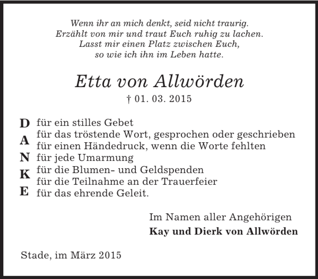 <p>D<br />A<br />N<br />K<br />E<br />Wenn ihr an mich denkt, seid nicht traurig.<br />Erzählt von mir und traut Euch ruhig zu lachen.<br />Lasst mir einen Platz zwischen Euch,<br />so wie ich ihn im Leben hatte.<br />Etta von Allwörden<br />† 01. 03. 2015<br />für ein stilles Gebet<br />für das tröstende Wort, gesprochen oder geschrieben<br />für einen Händedruck, wenn die Worte fehlten<br />für jede Umarmung<br />für die Blumen- und Geldspenden<br />für die Teilnahme an der Trauerfeier<br />für das ehrende Geleit.<br />Im Namen aller Angehörigen<br />Kay und Dierk von Allwörden<br />Stade, im März 2015</p>