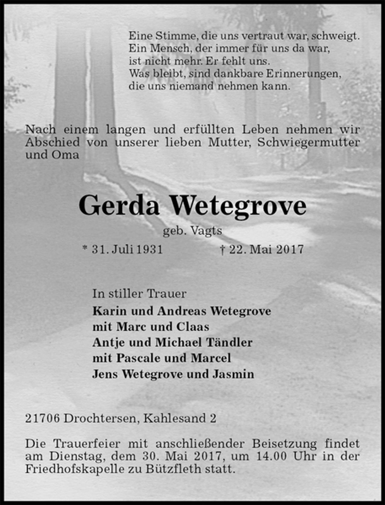 <p>Eine Stimme, die uns vertraut war, schweigt.<br />Ein Mensch, der immer für uns da war,<br />ist nicht mehr. Er fehlt uns.<br />Was bleibt, sind dankbare Erinnerungen,<br />die uns niemand nehmen kann.<br />Nach einem langen und erfüllten Leben nehmen wir Abschied von unserer lieben Mutter, Schwiegermutter und Oma<br />Gerda Wetegrove<br />geb. Vagts<br />* 31. Juli 1931 † 22. Mai 2017<br />In stiller Trauer<br />Karin und Andreas Wetegrove<br />mit Marc und Claas<br />Antje und Michael Tändler<br />mit Pascale und Marcel<br />Jens Wetegrove und Jasmin<br />21706 Drochtersen, Kahlesand 2</p>
<p>Die Trauerfeier mit anschließender Beisetzung findet am Dienstag, dem 30. Mai 2017, um 14.00 Uhr in der Friedhofskapelle zu Bützfleth statt.</p>