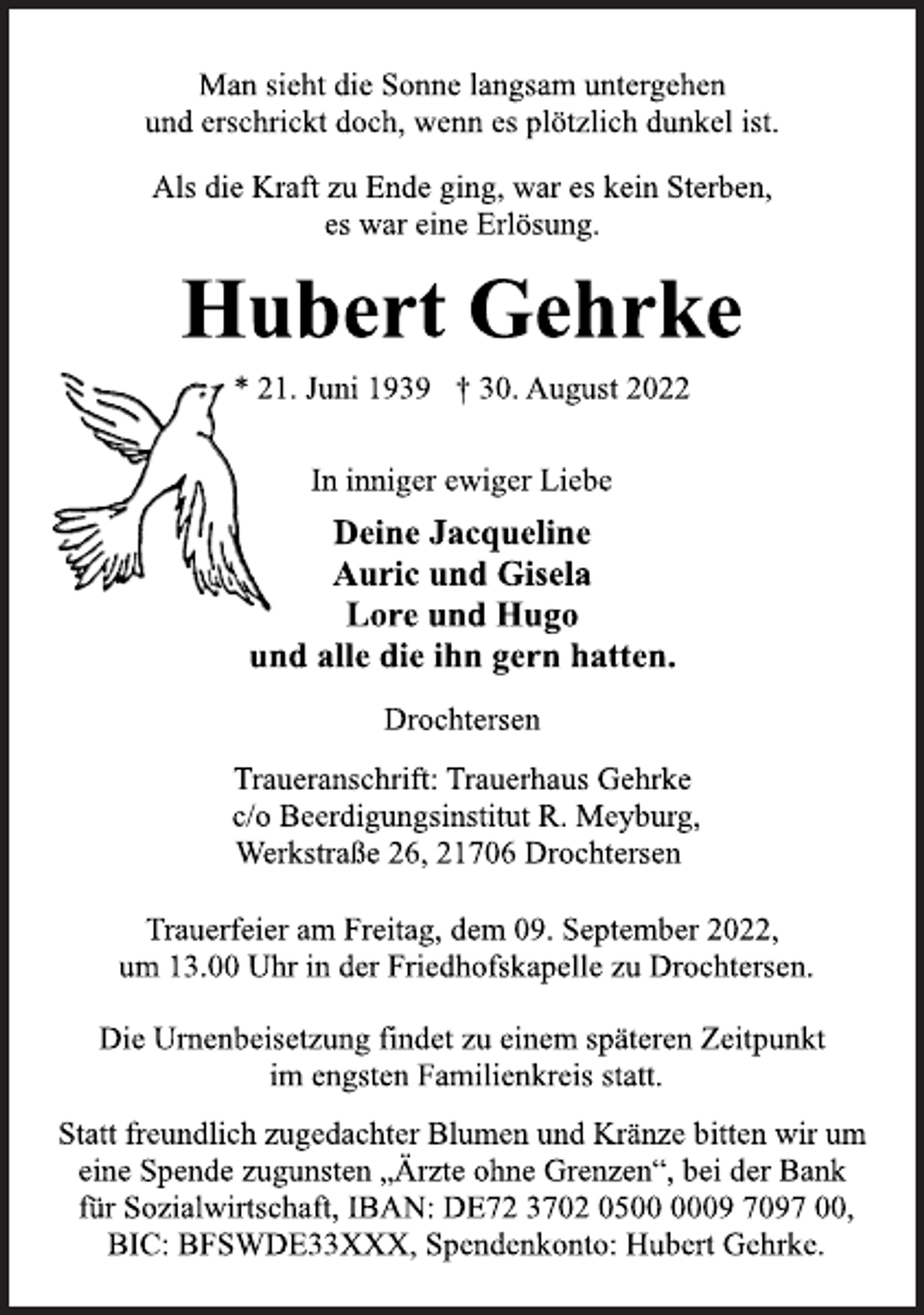 <p>Man sieht die Sonne langsam untergehen<br />und erschrickt doch, wenn es plötzlich dunkel ist.<br />Als die Kraft zu Ende ging, war es kein Sterben,<br />es war eine Erlösung.<br />Hubert Gehrke<br />* 21. Juni 1939 † 30. August 2022<br />In inniger ewiger Liebe<br />Deine Jacqueline<br />Auric und Gisela<br />Lore und Hugo<br />und alle die ihn gern hatten.<br />Drochtersen<br />Traueranschrift: Trauerhaus Gehrke<br />c/o Beerdigungsinstitut R. Meyburg,<br />Werkstraße 26, 21706 Drochtersen<br />Trauerfeier am Freitag, dem 09. September 2022,<br />um 13.00 Uhr in der Friedhofskapelle zu Drochtersen.<br />Die Urnenbeisetzung findet zu einem späteren Zeitpunkt<br />im engsten Familienkreis statt.<br />Statt freundlich zugedachter Blumen und Kränze bitten wir um<br />eine Spende zugunsten „Ärzte ohne Grenzen“, bei der Bank<br />für Sozialwirtschaft, IBAN: DE72 3702 0500 0009 7097 00,<br />BIC: BFSWDE33XXX, Spendenkonto: Hubert Gehrke.</p>
