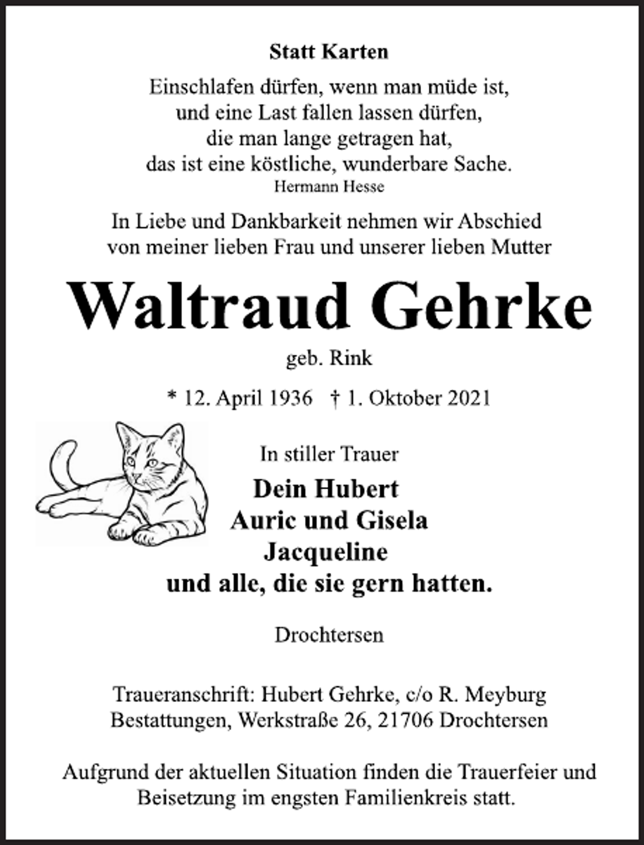 <p>Statt Karten<br />Einschlafen dürfen, wenn man müde ist,<br />und eine Last fallen lassen dürfen,<br />die man lange getragen hat,<br />das ist eine köstliche, wunderbare Sache.<br />Hermann Hesse<br />In Liebe und Dankbarkeit nehmen wir Abschied<br />von meiner lieben Frau und unserer lieben Mutter<br />Waltraud Gehrke<br />geb. Rink<br />* 12. April 1936 † 1. Oktober 2021<br />In stiller Trauer<br />Dein Hubert<br />Auric und Gisela<br />Jacqueline<br />und alle, die sie gern hatten.<br />Drochtersen<br />Traueranschrift: Hubert Gehrke, c/o R. Meyburg<br />Bestattungen, Werkstraße 26, 21706 Drochtersen<br />Waltraud Gehrke<br />Aufgrund der aktuellen Situation finden die Trauerfeier und<br />Beisetzung im engsten Familienkreis statt.</p>