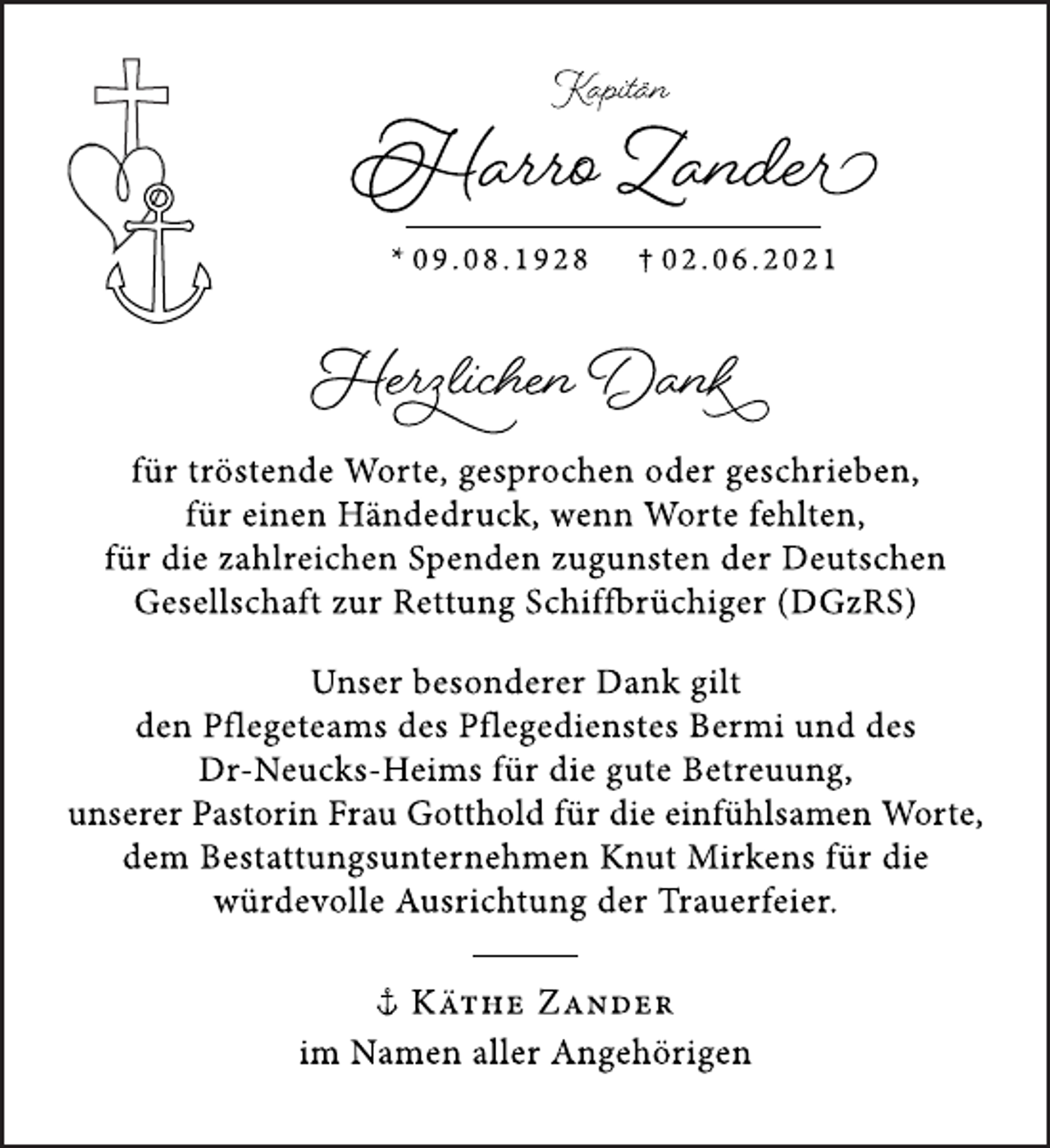 <p>Kapitän</p>
<p>Harro Zander</p>
<p>* 09.08.1928 † 02.06.2021</p>
<p>Herzlichen Dank</p>
<p>für tröstende Worte, gesprochen oder geschrieben,<br />für einen Händedruck, wenn Worte fehlten,<br />für die zahlreichen Spenden zugunsten der Deutschen<br />Gesellschaft zur Rettung Schiffbrüchiger (DGzRS)</p>
<p>Unser besonderer Dank gilt<br />den Pflegeteams des Pflegedienstes Bermi und des<br />Dr-Neucks-Heims für die gute Betreuung,<br />unserer Pastorin Frau Gotthold für die einfühlsamen Worte,<br />dem Bestattungsunternehmen Knut Mirkens für die<br />würdevolle Ausrichtung der Trauerfeier.</p>
<p>Käthe Zander<br />im Namen aller Angehörigen</p>