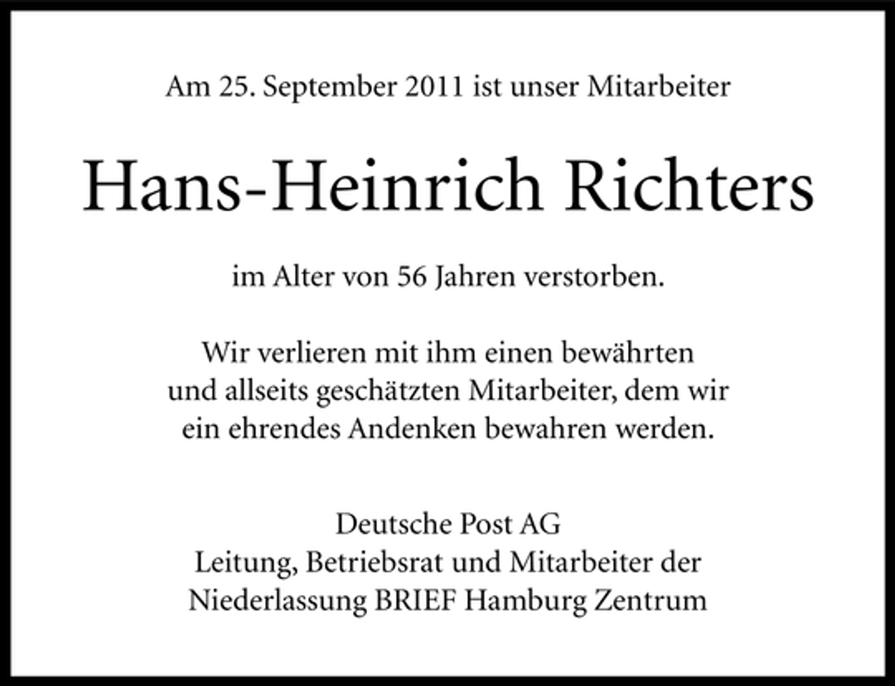 <p>Am 25. September 2011 ist unser Mitarbeiter</p><p>Hans-Heinrich Richters<br />im Alter von 56 Jahren verstorben.<br />Wir verlieren mit ihm einen bewährten<br />und allseits geschätzten Mitarbeiter, dem wir<br />ein ehrendes Andenken bewahren werden.<br />Deutsche Post AG<br />Leitung, Betriebsrat und Mitarbeiter der<br />Niederlassung BRIEF Hamburg Zentrum</p>
