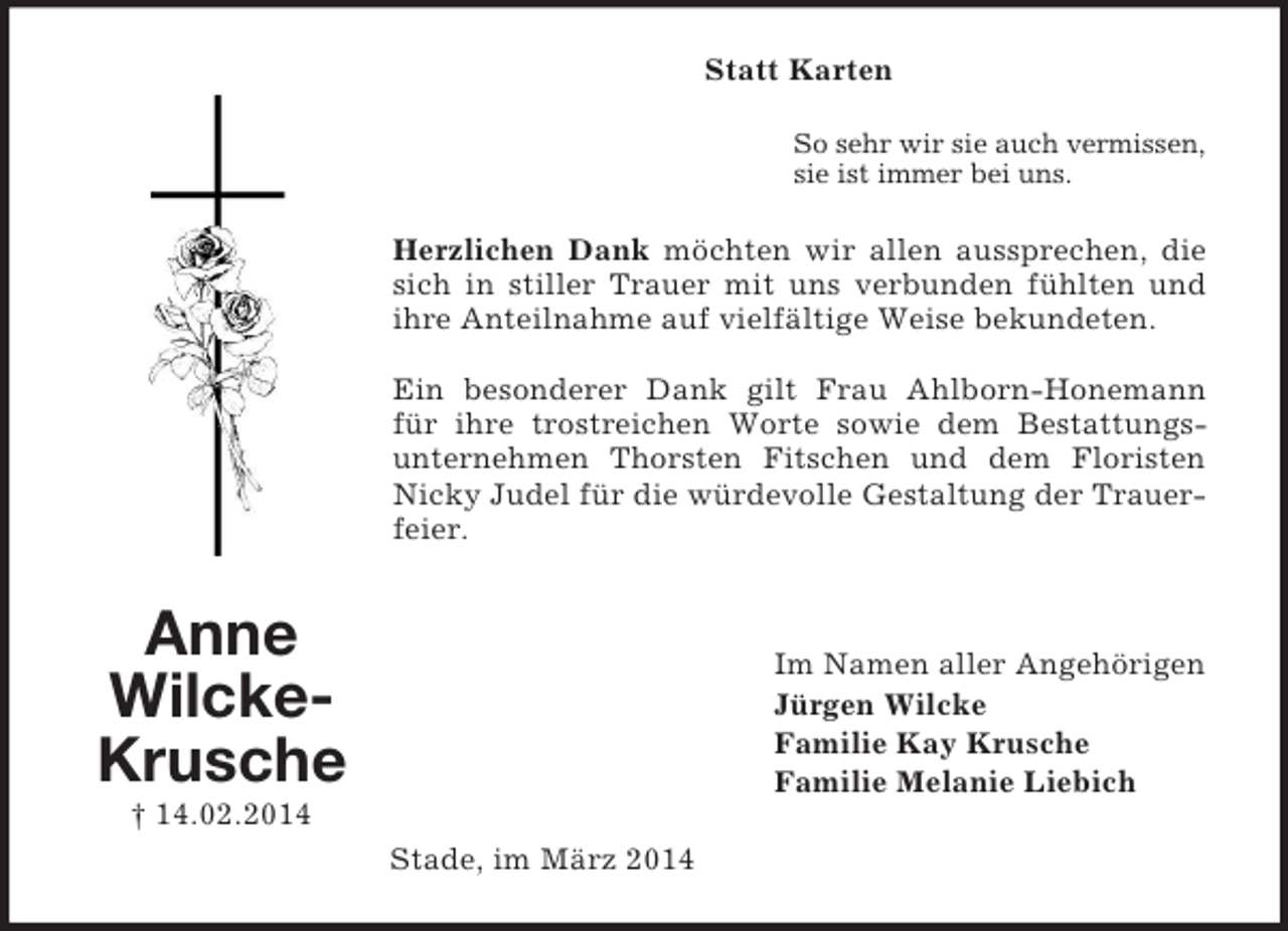 <p>Anne<br />Wilcke-<br />Krusche<br />† 14.02.2014<br />Statt Karten<br />So sehr wir sie auch vermissen,<br />sie ist immer bei uns.<br />Herzlichen Dank möchten wir allen aussprechen, die sich in stiller Trauer mit uns verbunden fühlten und ihre Anteilnahme auf vielfältige Weise bekundeten.</p><p>Ein besonderer Dank gilt Frau Ahlborn-Honemann für ihre trostreichen Worte sowie dem Bestattungs-<br />unternehmen Thorsten Fitschen und dem Floristen Nicky Judel für die würdevolle Gestaltung der Trauerfeier.<br />Im Namen aller Angehörigen<br />Jürgen Wilcke<br />Familie Kay Krusche<br />Familie Melanie Liebich<br />Stade, im März 2014</p>