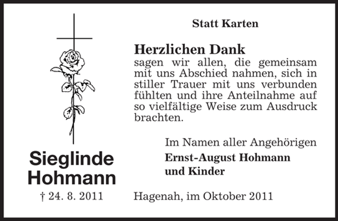 <p>Statt Karten</p><p>Herzlichen Dank<br />sagen wir allen, die gemeinsam<br />mit uns Abschied nahmen, sich in<br />stiller Trauer mit uns verbunden<br />fühlten und ihre Anteilnahme auf<br />so vielfältige Weise zum Ausdruck<br />brachten.</p><p>Sieglinde<br />Hohmann<br />† 24. 8. 2011</p><p>Im Namen aller Angehörigen<br />Ernst-August Hohmann<br />und Kinder<br />Hagenah, im Oktober 2011</p>