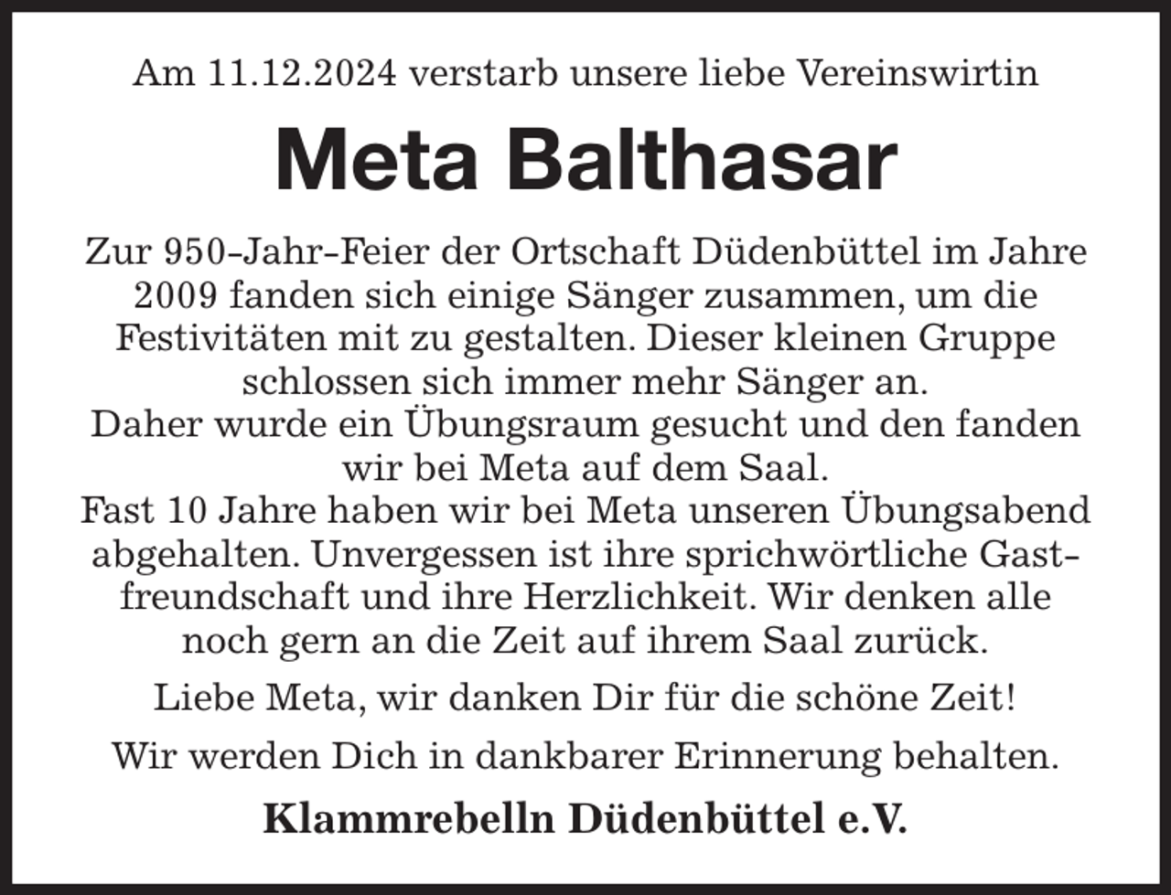 <p>Am 11.12.2024 verstarb unsere liebe Vereinswirtin<br />Meta Balthasar<br />Zur 950-Jahr-Feier der Ortschaft Düdenbüttel im Jahre 2009 fanden sich einige Sänger zusammen, um die<br />Festivitäten mit zu gestalten. Dieser kleinen Gruppe schlossen sich immer mehr Sänger an.<br />Daher wurde ein Übungsraum gesucht und den fanden wir bei Meta auf dem Saal.<br />Fast 10 Jahre haben wir bei Meta unseren Übungsabend abgehalten. Unvergessen ist ihre sprichwörtliche Gastfreundschaft und ihre Herzlichkeit. Wir denken alle noch gern an die Zeit auf ihrem Saal zurück.<br />Liebe Meta, wir danken Dir für die schöne Zeit!<br />Wir werden Dich in dankbarer Erinnerung behalten.<br />Klammrebelln Düdenbüttel e.V.</p>