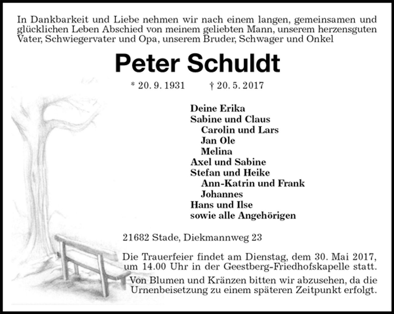 <p>In Dankbarkeit und Liebe nehmen wir nach einem langen, gemeinsamen und glücklichen Leben Abschied von meinem geliebten Mann, unserem herzensguten<br />Vater, Schwiegervater und Opa, unserem Bruder, Schwager und Onkel<br />Peter Schuldt<br />* 20. 9. 1931 † 20. 5. 2017<br />Deine Erika<br />Sabine und Claus<br />Carolin und Lars<br />Jan Ole<br />Melina<br />Axel und Sabine<br />Stefan und Heike<br />Ann-Katrin und Frank<br />Johannes<br />Hans und Ilse<br />sowie alle Angehörigen<br />21682 Stade, Diekmannweg 23</p>
<p>Die Trauerfeier findet am Dienstag, dem 30. Mai 2017,<br />um 14.00 Uhr in der Geestberg-Friedhofskapelle statt.<br />Von Blumen und Kränzen bitten wir abzusehen, da die Urnenbeisetzung zu einem späteren Zeitpunkt erfolgt.</p>