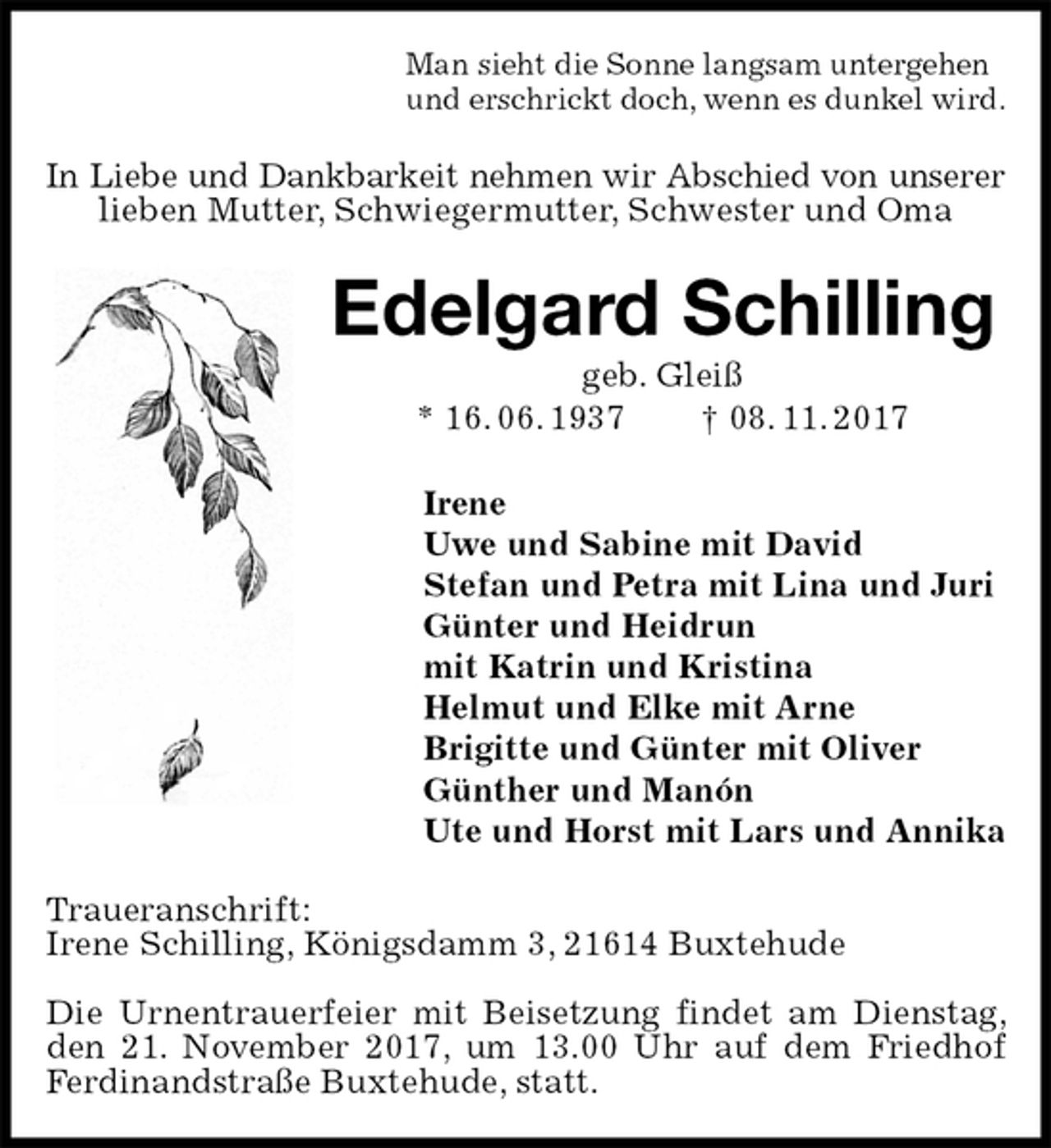 <p>Man sieht die Sonne langsam untergehen<br />und erschrickt doch, wenn es dunkel wird.<br />In Liebe und Dankbarkeit nehmen wir Abschied von unserer<br />lieben Mutter, Schwiegermutter, Schwester und Oma<br />Edelgard Schilling<br />geb. Gleiß<br />* 16. 06. 1937 † 08. 11. 2017<br />Irene<br />Uwe und Sabine mit David<br />Stefan und Petra mit Lina und Juri<br />Günter und Heidrun<br />mit Katrin und Kristina<br />Helmut und Elke mit Arne<br />Brigitte und Günter mit Oliver<br />Günther und Manón<br />Ute und Horst mit Lars und Annika<br />Traueranschrift:<br />Irene Schilling, Königsdamm 3, 21614 Buxtehude</p><p>Die Urnentrauerfeier mit Beisetzung findet am Dienstag, den 21. November 2017, um 13.00 Uhr auf dem Friedhof Ferdinandstraße Buxtehude, statt.</p>